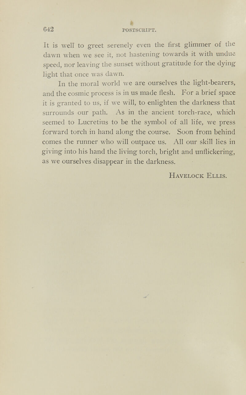 642 POSTSCIIIPT. It is well to greet serenely even the first glimmer of the dawn when we see it, not hastening towards it with undue speed, nor leaving the sunset without gratitude for the dying light that once was dawn. In the moral world we are ourselves the light-bearers, and the cosmic process is in us made flesh. For a brief space it is granted to us, if we will, to enlighten the darkness that surrounds our path. As in the ancient torch-race, which seemed to Lucretius to be the symbol of all life, we press forward torch in hand along the course. Soon from behind comes the runner who will outpace us. All our skill lies in giving into his hand the living torch, bright and unflickering, as we ourselves disappear in the darkness. Havelock Ellis.