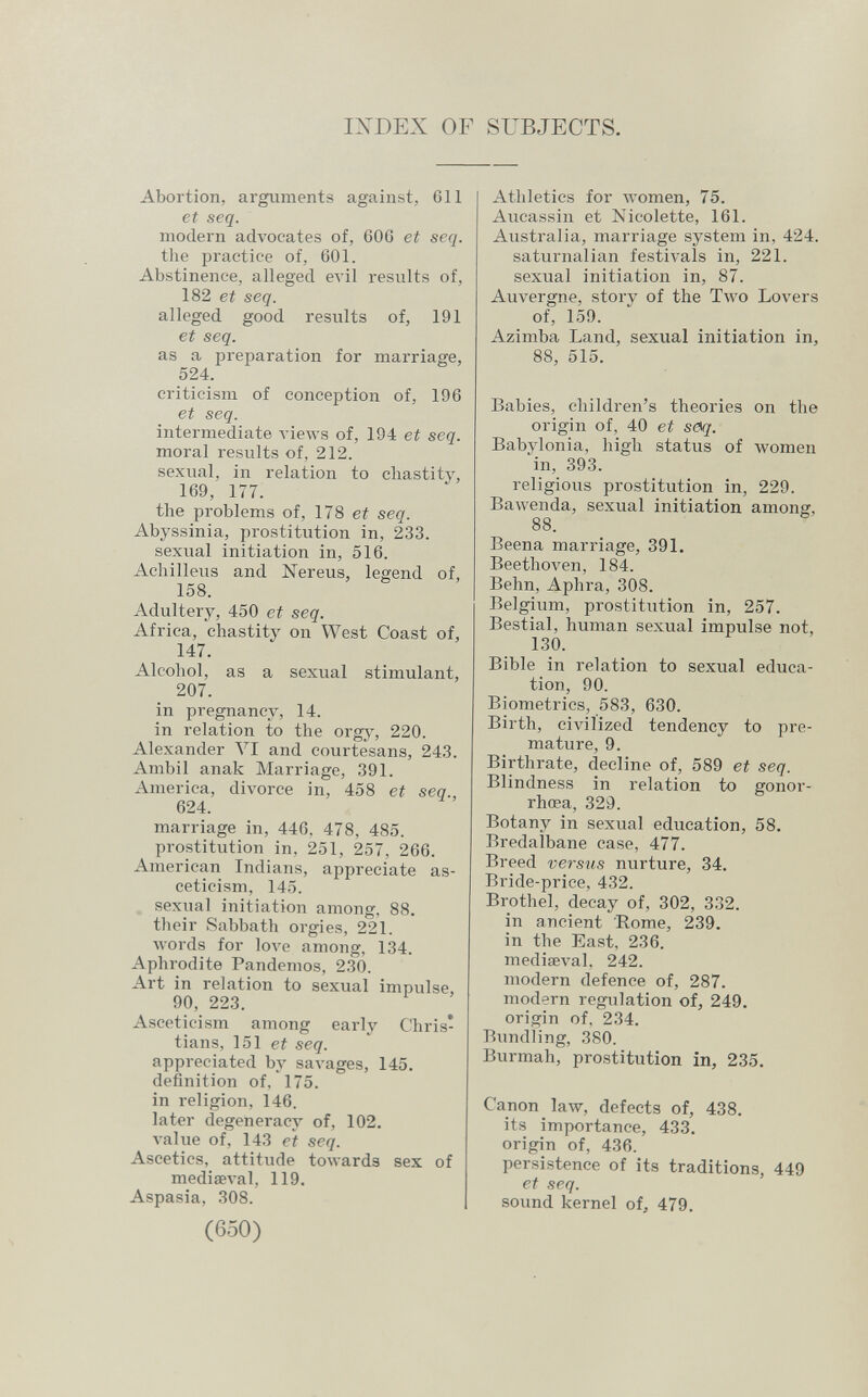 IXDEX OF SUBJECTS. Abortion, arguments against, 611 et seq. modern advocates of, 606 et seq. tlie practice of, 601. Abstinence, alleged evil results of, 182 et seq. alleged good results of, 191 et seq. as a preparation for marriage, 524. criticism of conception of, 196 et seq. intermediate A'iews of, 194 et seq. moral results of, 212. sexual, in relation to chastity, 169, 177. the problems of, 178 et seq. Abyssinia, prostitution in, 233. sexual initiation in, 516. Achilleus and Nereus, legend of, 158. Adultery, 450 et seq. Africa, chastity on West Coast of, 147. Alcohol, as a sexual stimulant, 207. in pregnancy, 14. in relation to the orgj', 220. Alexander Л^1 and courtesans, 243. Ambii anak Marriage, 391. America, divorce in, 458 et seq., 624. marriage in, 446. 478, 485. prostitution in, 251, 257, 266. American Indians, appreciate as¬ ceticism, 145. sexual initiation among, 88. their 8abbath orgies, 221. лvords for love among, 134. Aphrodite Pandemos, 230. Art in relation to sexual impulse, 90, 223. Asceticism among early Chris¬ tians, 151 et seq. appreciated by saA'ages, 145. definition of, 175. in religion, 146. later degeneracy of, 102. A'alue of, 143 et seq. Ascetics, attitude towards sex of mediseval, 119. Aspasia, 308. (650) Athletics for Avomen, 75. Aucassin et Nicolette, 161. Australia, marriage system in, 424. saturnalian festivals in, 221. sexual initiation in, 87. Auvergne, story of the Two Lovers of, 159. Azimba Land, sexual initiation in, 88, 515. Babies, children's theories on the origin of, 40 et s<^q. Babylonia, high status of women ■^in, 393. religious prostitution in, 229. Bawenda, sexual initiation among, 88. Beena marriage, 391. BeethoA^en, 184. Behn, Aphra, 308. Belgium, prostitution in, 257. Bestial, human sexual impulse not, 130. Bible in relation to sexual educa¬ tion, 90. Biometrics, 583, 630. Birth, civilized tendency to pre¬ mature, 9. Birthrate, decline of, 589 et seq. Blindness in relation to gonor¬ rhoea, 329. Botany in sexual education, 58. Bredalbane case, 477. Breed versus nurture, 34. Bride-price, 432. Brothel, decay of, 302, 332. in ancient Rome, 239. in the East, 236. mediseval, 242. modern defence of, 287. modern regulation of, 249. origin of, 234. Bundling, 380. Burmah, prostitution in, 235. Canon law, defects of, 438. its importance, 433. origin of, 436. persistence of its traditions, 449 et seq. sound kernel of, 479.
