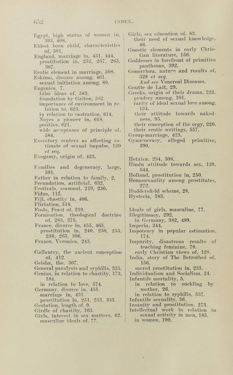 G52 IXDKX. Eg\'pt, high status of Avomeii in, 393, 408. Kldest boni child, characteiistics of, 591. England, marriage in, 431, 444. prostitution in, 2.52, 257, 2G5, 307. Erotic element in marriage, 508. Jiskimo, divorce among, 461. sexual initiation among, 89. Eugenics, 7. false ideas of, 583. foundation by Galton, 582. importance of enлironnlent in re¬ lation to, 623. in relation to castration, 614. Noyes a pioneer in, 618. positive. 621. wide aci-'eptance of principle of, 584. Excretory centers as affecting es¬ timate of sexual impulse, 120 et seq. Exogamy, origin of, 423. F;¡milies and degeneracy, large, 591. Father in relation to family, 2. Fecundation, artificial, 632. Festivals, seasonal, 219, 230. Fi dus, 115. Fiji, chastity in, 406. Flirtation, 518. Fools, Feast of, 219. Fornication, theological doctrine of, 283, 375. France, diA'orce in, 455, 465. prostitution in. 240. 250, 253, 256, 265. 306. Franco, Veronica, 245. (rallantry, the ancient conception of, 412. Gleisha, the, 307. (ieneral paralysis and syphilis, 325. Genius, in relation to chastity, 173, 184. in relation to love, 574. Germany, divorce in. 455. marriage in, 431. prostitution in. 251. 253, 333. Gestation, length of, 9. Girdle of chastity, 163. Girls, interest in sex matters, 62. masculine ideals of, 77. Girls, sex education of, 83. their need of sexual knowledge, 46. Gnostic elements in early Chris¬ tian literature, 156. Goddesses in forefront of primitive pantheons, 392. Gonorrhoea, natu*? and results of, 328 et seq. And see Venereal Diseases. Goutte de Lait, 29, Greeks, origin of their drama, 222. prudery among, 101. rarity of ideal sexual 1ол'е among, 134. their attitude towards naked¬ ness, 95. their conception of the orgy, 220. their erotic Avritings, 557. Group-marriage, 423. Gynœc>ocracy, alleged primitive, 390. Hetairœ. 234, 308. Hindu attitude towards sex, 129, 544. Holland, prostitution in, 250. Homosexuality among prostitutes, 272. Huddei'sficld scheme, 28. Hysteria, 183. Ideals of girls, masculine, 77. Illegitimacy, 292. in Germany, 382, 489. Imperia, 244. Impotency in popular estimation. 174. ' Impurity, disastrous results of teaching feminine, 78. early Christian views of, 128. India, story of The Betrothed of, 156. sacred prostitution in, 235. Individualism and Socialism. 24. Infantile mortality, 5. in relation to suckling by mother, 26. in relation to syphilis, 537. Infantile sexuality, 36. Insanity and prostitution, 275. Intellectual work in relation to sexual activity in men, 185. in women, 190.