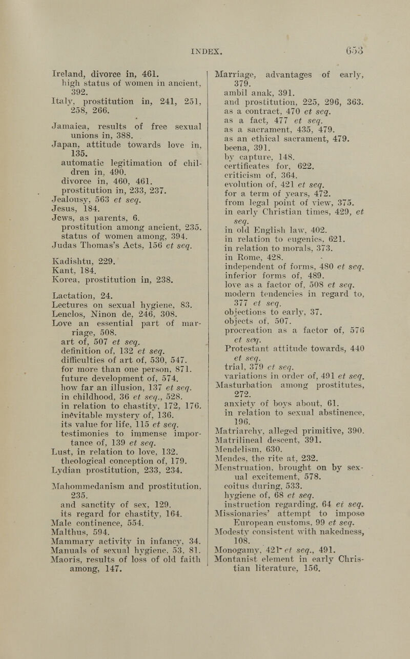 INDEX. 653 Ireland, divorce in, 461. high status of women in ancient, 392. Italy, prostitution in, 241, 251, '258, 266. Jamaica, results of free sexual unions in, 388. Japan, attitude towards love in, 135. automatic legitimation of chil¬ dren in, 490. divorce in, 460, 461. prostitution in, 233, 237. Jealovisy, 563 et seq. Jesus, 184. Jews, as parents, 6. prostitution among ancient, 235. status of women among, 394. Judas Thomas's Acts, 156 et seq. Kadishtu, 229. Kant, 184. Korea, prostitution in, 238. Lactation, 24. Lectures on sexual hygiene, 83. Lenclos, Ninon de, 246, 308. Love an essential part of mar¬ riage, 508. art of, 507 et seq. definition of, 132 et seq. difficulties of art of, 530, 547. for more than one person, 871. future development of, 574. hoAV far an illusion, 137 et seq. in childhood, 36 et seq., 528. in relation to chastity, 172, 176. inévitable mystery of, 136. its л'а1ие for life, 115 et seq. testimonies to irnmense impor¬ tance of, 139 et seq. Lust, in relation to love, 132. theological conception of, 179. Lydian prostitution, 233, 234. Mahommedanism and prostitution, 235. and sanctity of sex, 129. its regard for chastity, 164. Male continence, 554. Malthus, 594. Mammary actiA'ity in infancy, 34. Manuals of sexual hygiene. 53, 81. Maoris, results of loss of old faith among, 147. Marriage, advantages of early, 379. ambii anale, 391. and prostitution, 225, 296, 363. as a contract, 470 et seq. as a fact, 477 et seq. as a sacrament, 435, 479. as an ethical sacrament, 479. beena, 391. by capture, 148. certificates for, 622. criticism of, 364. evolution of, 421 et seq. for a term of years, 472. from legal point of view, 375. in early Christian times, 429, et seq. in old English law, 402. in relation to eugenics, 621. in relation to morals, 373. in Rome, 428. independent of forms, 480 et seq. inferior forms of, 489. love as a factor of, 508 et seq. modern tendencies in regard to, 377 et seq. objections to early, 37. objects of, 507. procreation as a factor of, 576 et s0q. Protestant attitude towards, 440 et seq. trial, 379 et seq. variations in order of, 491 et seq. Masturbation among prostitutes, 272. anxiety of boys about, 61. in relation to sexual abstinence, 196. Matriarchy, alleged primitive, 390. Matrilineal descent, 391. Mendelism, 630. Mendes, the rite at, 232. jMenstruation. brought on by sex¬ ual excitement, 578. coitus during, 533. hygiene of, 68 et seq. instruction regarding, 64 et seq. Missionaries' attempt to impose European customs, 99 et seq. Modesty consistent with nakedness, 108. Monogamy, 421* ef seq., 491. Montanist element in early Chris¬ tian literature, 156,