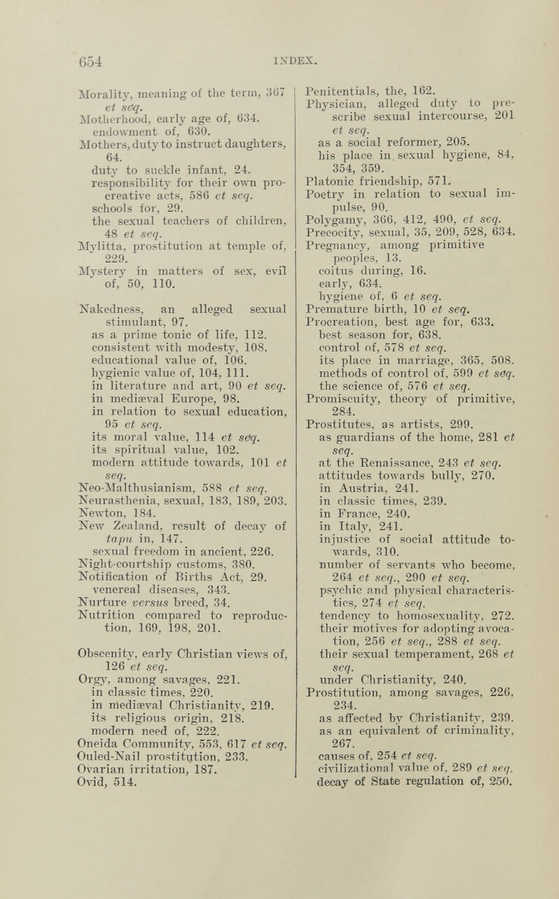 654 IXDEX. Morality, meaning of the term, 367 et seq. Motherhood, early age of, 634. endowment of, 630. Mothers, duty to instruct daughters, 64. duty to suckle infant, 24. responsibility for their олуп pro- creative acts, 586 et seq. schools for, 29. the sexual teachers of children, 48 et seq. Mylitta, prostitution at temple of, 229. Mystery in matters of sex, evil of, 50, 110. Nakedness, an alleged sexual stimulant, 97. as a prime tonic of life, 112. consistent лvith modesty, 108. educational value of, 106. hygienic value of, 104, 111. in literature and art, 90 et seq. in mediaeval Europe, 98. in relation to sexual education, 95 et seq. its moral value, 114 et sëq. its spiritual value, 102. modern attitude toAvards, 101 et seq. Neo-Malthusianism, 588 et seq. Neurasthenia, sexual, 183, 189, 203. Newton, 184. New Zealand, result of decay of tapu in, 147. sexiial freedom in ancient, 226. Night-courtship customs, 380. Notification of Births Act, 29. venereal diseases, 343. Nurture versus breed, 34. Nutrition compared to reproduc¬ tion, 169, 198, 201. Obscenity, early Christian views of, 126 et seq. Orgy, among savages, 221. in classic times, 220. in mediaeval Christianity, 219. its religious origin, 218. modern need of, 222. Oneida Community, 553, 617 et seq. Ouled-Nail prostitution, 233. Ovarian irritation, 187. Ovid, 514. Penitentials, the, 162. Physician, alleged duty to pre¬ scribe sexual intercourse, 201 et seq. as a social reformer, 205. his place in sexual hygiene, 84, 354, 359. Platonic friendship, 571. Poetry in relation to sexual im¬ pulse, 90. Polygamy, 366, 412, 490, et seq. Precocity, sexual, 35, 209, 528, 634. Pregnancy, among primitive peoples, 13. coitus during, 16. early, 634. hygiene of, 6 et seq. Premature birth, 10 ei seq. Procreation, best age for, 633. best season for, 638. control of, 578 et seq. its place in marriage, 365, 508. methods of control of, 599 et seq. the science of, 576 et seq. Promiscuity, theory of primitive, 284. Prostitutes, as artists, 299. as guardians of the home, 281 et seq. at the Renaissance, 243 et seq. attitudes towards bully, 270. in Austria, 241. in classic times, 239. in France, 240. in Italy, 241. injustice of social attitude to- w^ards, 310. number of servants who become, 264 et seq., 290 et seq. psychic and physical characteris¬ tics, 274 et seq. tendency to homosexuality, 272. their motives for adopting avoca¬ tion, 256 et seq., 288 et seq. their sexual temperament, 268 et seq. under Christianity, 240. Prostitution, among savages, 226, 234. as affected by Christianity, 239. as an equivalent of criminality, 267. canses of, 254 et seq. ciAnlizational value of, 289 et seq. decay of State regulation of, 250.