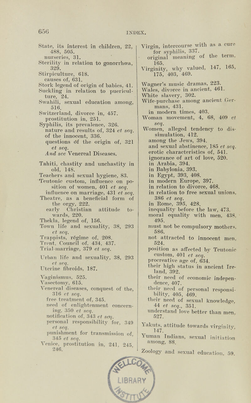 656 INDEX. State, its interest in children, 22, 488, 505. nurseries, 31. Sterility in relation to gonorrhœa, 329. Stirpiculture, 618. causes of, 631. Stork legend of origin of babies, 41. Suckling in relation to puericul¬ ture, 24. Swahili, sexual education among, 516. Switzerland, divorce in, 457. prostitution in, 251. Syphilis, its prevalence, 326. nature and results of, 324 et seq. of the innocent, 336. questions öf the origin of, 321 et seq. And see Venereal Diseases. Tahiti, chastity and imchastity in old, 148. Teachers and sexual hygiene, 83. Teutonic custom, influence on po¬ sition of women, 401 et seq. influence on marriage, 431 et seq. Theatre, as a beneficial form of the orgy, 222. early Christian attitude to¬ wards, 220. Thekla, legend of, 156. Toлvn life and sexualitj', 38, 293 et seq. Trappists, régime of, 208. Trent, Council of, 434, 437. Trial-marriage, 379 et seq. Urban life and sexuality, 38, 293 et seq. Uterine fibroids, 187. \aginismus, 525. Vasectomy, 615. Venereal diseases, conquest of the, 316 et seq. free treatment of, 345. need of enlightenment concern¬ ing. 350 et seq. notification of, 343 et seq. personal responsibility for, 349 et seq. punishment for transmission of, 345 et seq. Venice, prostitution in, 241, 245 246. Virgin, intercourse with as a cure for syphilis, 337. original meaning of the term, 165. Virginity, why valued, 14/, lb5, 175, 403, 469. Wagner's music dramas, 223. Wales, divorce in ancient, 461. Wbite slavery, 302. Wife-purchase among ancient .Ger¬ mans, 431. in modern times, 403. Woman movement, 4, 68, 409 et seq. Women, alleged tendency to dis¬ simulation, 412. among the Jews, 394. and sexual abstinence, 185 et seq. erotic characteristics of, 541. ignorance of art of love, 520. in Arabia, 394. in Babylonia, 393. in Egypt, 393, 408. in modern Europe, 397. in relation to divorce, 468. in relation to free sexual unions, 386 et seq. in Rome, 395, 428. inequality before the law, 473. moral equality with men, 438. 495. must not be compulsory mothers, 586. not attracted to innocent men, 524. position as afl^ected by Teutonic custom, 401 et seq. ' procreative age of, 634. their high status in ancient Ire¬ land, 392. their need of economic indepen¬ dence, 407. their need of personal responsi¬ bility, 405, 469. their need of sexual knowledge, 44 et seq., 351. understand love better than men, 527. Yakuts, attitude towards virginity 147. Yuman Indians, sexual initiation among, 88. Zoology and sexual education, 59.