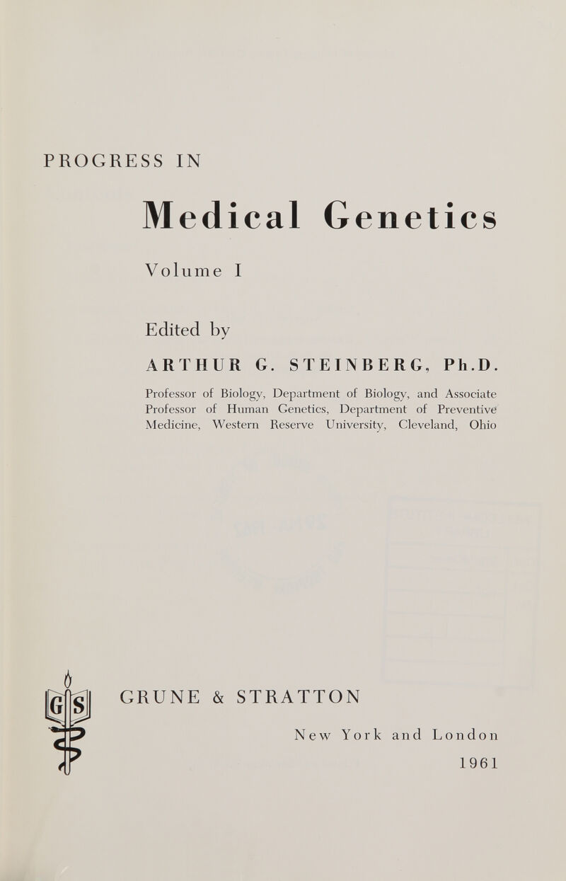 PROGRESS IN Medical Volume I Genetics Edited by ARTHUR G. STEINBERG, Ph.D. Professor of Biology, Department of Biology, and Associate Professor of Human Genetics, Department of Preventive Medicine, Western Reserve University, Cleveland, Ohio I Ь gli GRUÑE & STRATTON New York and London 1961