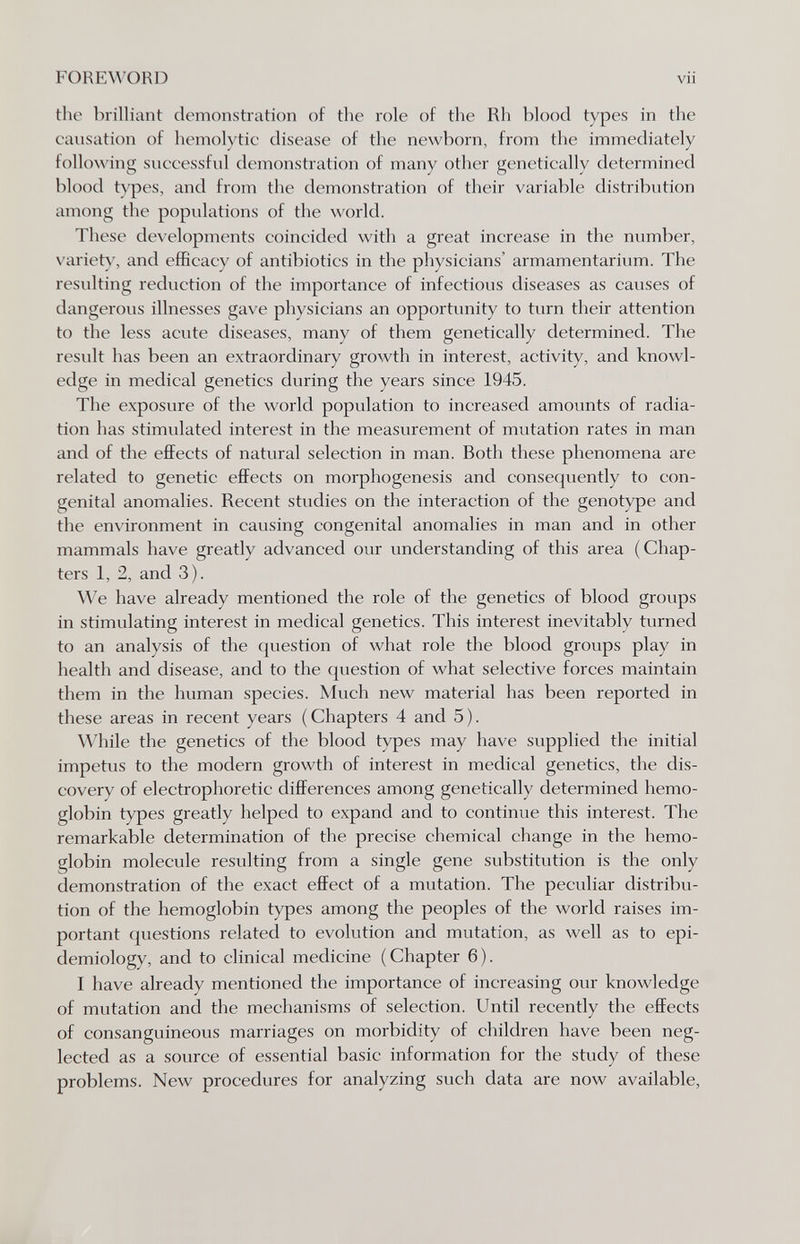FORE\^'ORD vii the brilliant demonstration of the role of the Rh blood types in the causation of hemolytic disease of the newborn, from the immediately following successful demonstration of many other genetically determined blood types, and from the demonstration of their variable distribution among the populations of the world. These developments coincided with a great increase in the number, variety, and efficacy of antibiotics in the physicians' armamentarium. The resulting reduction of the importance of infectious diseases as causes of dangerous illnesses gave physicians an opportunity to turn their attention to the less acute diseases, many of them genetically determined. The result has been an extraordinary growth in interest, activity, and knowl¬ edge in medical genetics during the years since 1945. The exposure of the world population to increased amounts of radia¬ tion has stimulated interest in the measurement of mutation rates in man and of the effects of natural selection in man. Both these phenomena are related to genetic effects on morphogenesis and consequently to con¬ genital anomalies. Recent studies on the interaction of the genotype and the environment in causing congenital anomalies in man and in other mammals have greatly advanced our understanding of this area (Chap¬ ters 1, 2, and 3). We have already mentioned the role of the genetics of blood groups in stimulating interest in medical genetics. This interest inevitably turned to an analysis of the question of what role the blood groups play in health and disease, and to the question of what selective forces maintain them in the human species. Much new material has been reported in these areas in recent years (Chapters 4 and 5). While the genetics of the blood types may have supplied the initial impetus to the modern growth of interest in medical genetics, the dis¬ covery of electrophoretic differences among genetically determined hemo¬ globin types greatly helped to expand and to continue this interest. The remarkable determination of the precise chemical change in the hemo¬ globin molecule resulting from a single gene substitution is the only demonstration of the exact effect of a mutation. The peculiar distribu¬ tion of the hemoglobin types among the peoples of the world raises im¬ portant questions related to evolution and mutation, as well as to epi¬ demiology, and to clinical medicine (Chapter 6). I have already mentioned the importance of increasing our knowledge of mutation and the mechanisms of selection. Until recently the effects of consanguineous marriages on morbidity of children have been neg¬ lected as a source of essential basic information for the study of these problems. New procedures for analyzing such data are now available,