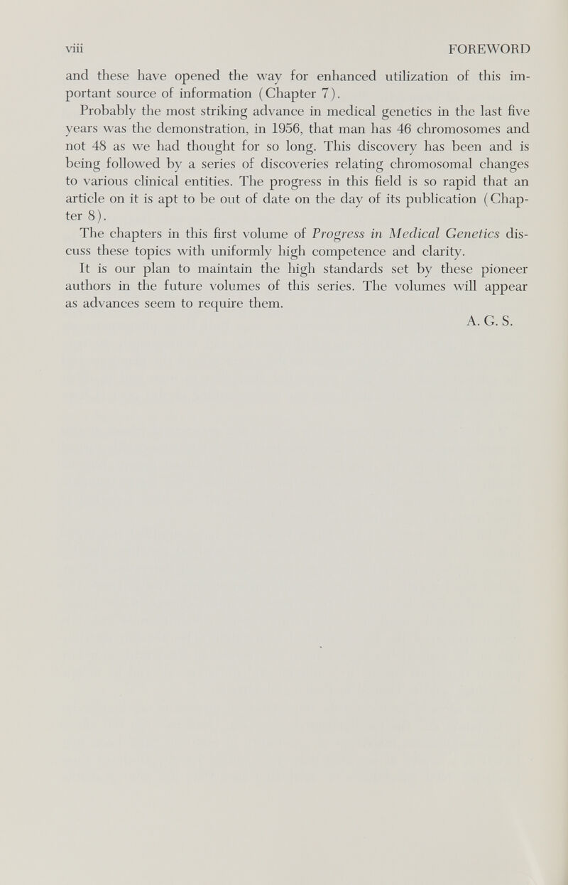 viii FOREWORD and these have opened the way for enhanced utihzation of this im¬ portant source of information (Chapter 7). Probably the most striking advance in medical genetics in the last five years was the demonstration, in 1956, that man has 46 chromosomes and not 48 as we had thought for so long. This discovery has been and is being followed by a series of discoveries relating chromosomal changes to various clinical entities. The progress in this field is so rapid that an article on it is apt to be out of date on the day of its publication ( Chap¬ ter 8). The chapters in this first volume of Progress in Medical Genetics dis¬ cuss these topics with uniformly high competence and clarity. It is our plan to maintain the high standards set by these pioneer authors in the future volumes of this series. The volumes will appear as advances seem to require them. A. G. S.