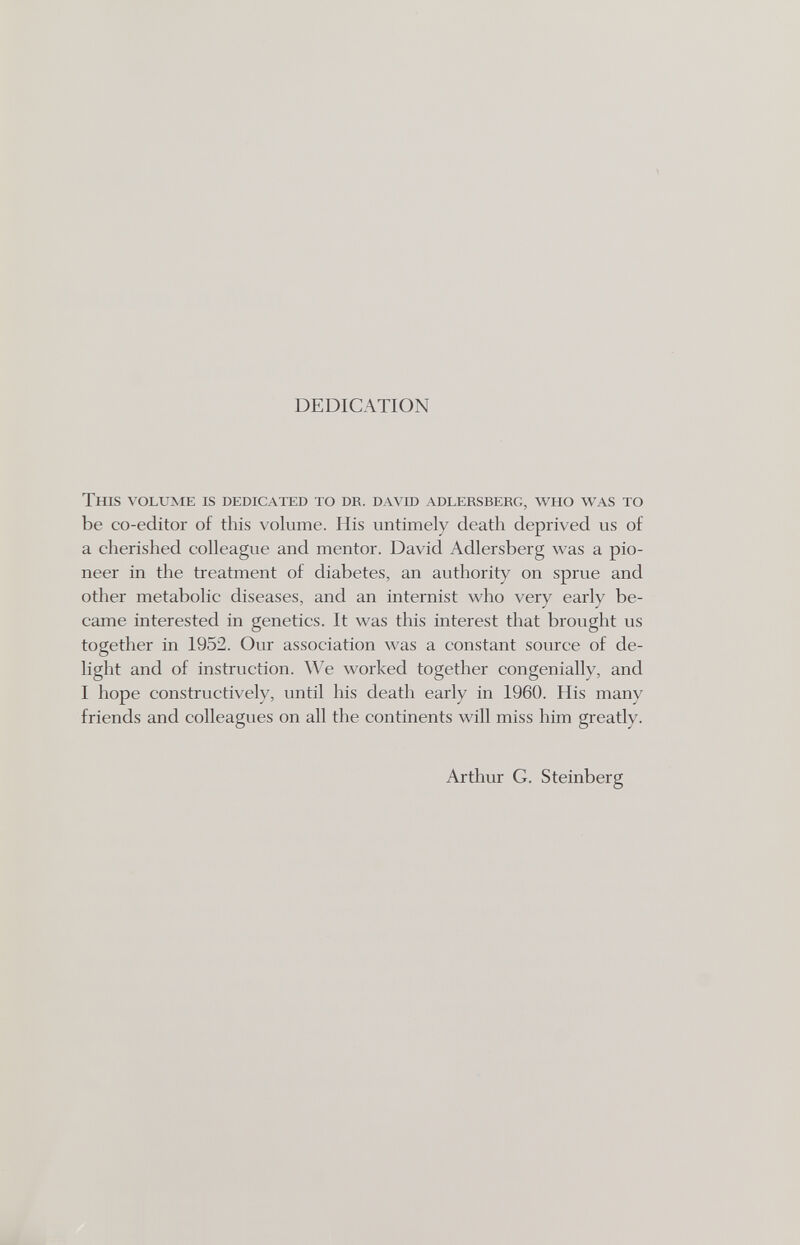 DEDICATION This volume is dedicated to dr. da vid adlersberg, w^ho was to be co-editor of this volume. His untimely death deprived us of a cherished colleague and mentor. David Adlersberg was a pio¬ neer in the treatment of diabetes, an authority on sprue and other metabolic diseases, and an internist who very early be¬ came interested in genetics. It was this interest that brought us together in 1952. Our association was a constant source of de¬ light and of instruction. We worked together congenially, and I hope constructively, until his death early in 1960. His many friends and colleagues on all the continents will miss him greatly. Arthur G. Steinberg