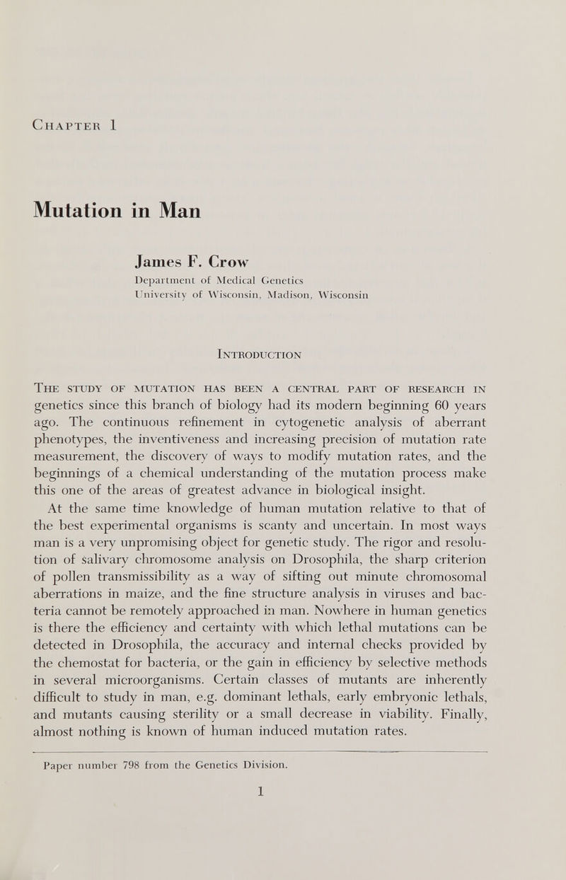 Chapteu 1 Mutation in Man James F. Crow Department of Medical Genetics Ihiiversity of \Visconsin, Madison, Wisconsin Introduction The study of mutation has been a central part of research in genetics since this branch of biology had its modern beginning 60 years ago. The continuous refinement in cytogenetic analysis of aberrant phenotypes, the inventiveness and increasing precision of mutation rate measurement, the discovery of ways to modify mutation rates, and the beginnings of a chemical understanding of the mutation process make this one of the areas of greatest advance in biological insight. At the same time knowledge of human mutation relative to that of the best experimental organisms is scanty and uncertain. In most ways man is a very unpromising object for genetic study. The rigor and resolu¬ tion of salivary chromosome analysis on Drosophila, the sharp criterion of pollen transmissibility as a way of sifting out minute chromosomal aberrations in maize, and the fine structure analysis in viruses and bac¬ teria cannot be remotely approached in man. Nowhere in human genetics is there the efficiency and certainty with which lethal mutations can be detected in Drosophila, the accuracy and internal checks provided by the chemostat for bacteria, or the gain in efficiency by selective methods in several microorganisms. Certain classes of mutants are inherently difficult to study in man, e.g. dominant lethals, early embryonic lethals, and mutants causing sterility or a small decrease in viability. Finally, almost nothing is known of human induced mutation rates. Paper number 798 from the Genetics Division. 1