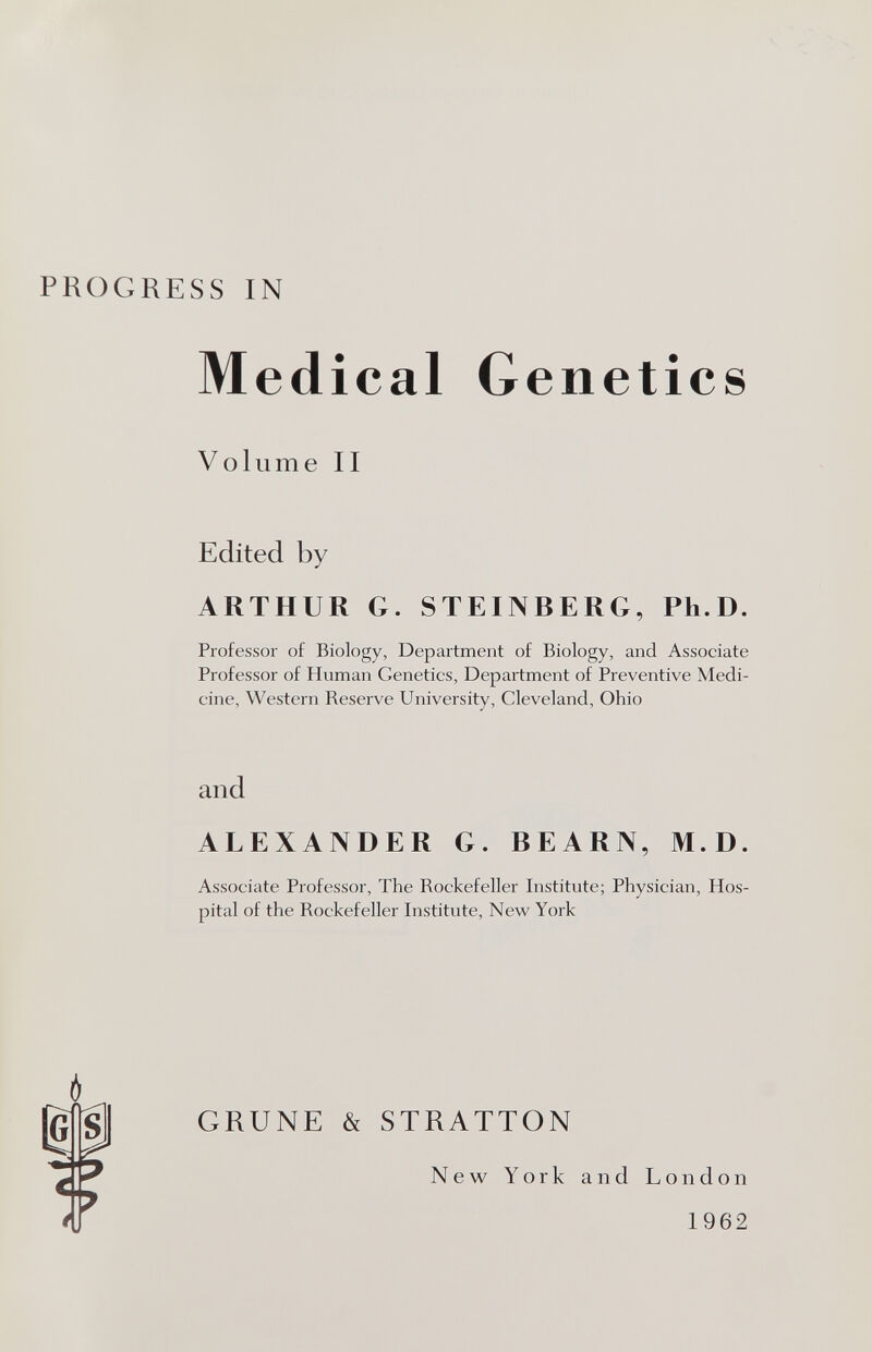 PROGRESS IN Medical Genetics Volume II Edited by ARTHUR G. STEINBERG, Ph.D. Professor of Biology, Department of Biology, and Associate Professor of Human Genetics, Department of Preventive Medi¬ cine, Western Reserve University, Cleveland, Ohio and ALEXANDER G. BEARN, M.D. Associate Professor, The Rockefeller Institute; Physician, Hos¬ pital of the Rockefeller Institute, New York GRUNE & STRATTON New York and London 1962