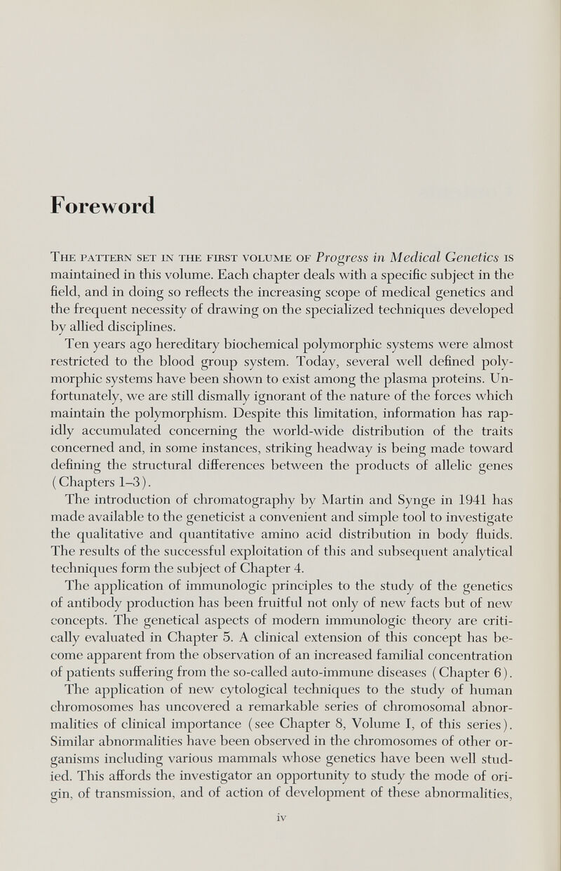 Foreword The pattern set in the first volume of Progress in Medical Genetics is maintained in this volume. Each chapter deals with a specific subject in the field, and in doing so reflects the increasing scope of medical genetics and the frequent necessity of drawing on the specialized techniques developed by allied disciplines. Ten years ago hereditary biochemical polymorphic systems were almost restricted to the blood group system. Today, several well defined poly¬ morphic systems have been shown to exist among the plasma proteins. Un¬ fortunately, we are still dismally ignorant of the nature of the forces which maintain the polymorphism. Despite this limitation, information has rap¬ idly accumulated concerning the world-wide distribution of the traits concerned and, in some instances, striking headway is being made toward defining the structural differences between the products of allelic genes ( Chapters 1-3 ). The introduction of chromatography by Martin and Synge in 1941 has made available to the geneticist a convenient and simple tool to investigate the qualitative and quantitative amino acid distribution in body fluids. The results of the successful exploitation of this and subsequent analytical techniques form the subject of Chapter 4. The application of immunologic principles to the study of the genetics of antibody production has been fruitful not only of new facts but of new concepts. The genetical aspects of modern immunologic theory are criti¬ cally evaluated in Chapter 5. A clinical extension of this concept has be¬ come apparent from the observation of an increased familial concentration of patients suffering from the so-called auto-immune diseases ( Chapter 6 ). The application of new cytological techniques to the study of human chromosomes has uncovered a remarkable series of chromosomal abnor¬ malities of clinical importance (see Chapter 8, Volume I, of this series). Similar abnormalities have been observed in the chromosomes of other or¬ ganisms including various mammals whose genetics have been well stud¬ ied. This affords the investigator an opportunity to study the mode of ori¬ gin, of transmission, and of action of development of these abnormalities, iv
