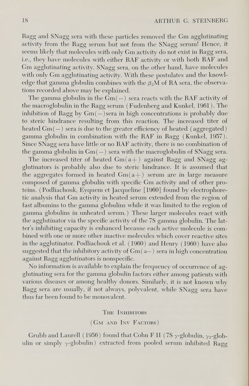 18 ARTHUR G. STEINBERG Ragg and SNagg sera with these particles removed the Gm agglutinating activity from the Ragg serum but not from the SNagg serum! Hence, it seems likely that molecules with only Gm activity do not exist in Ragg sera, i.e., they have molecules with either RAF activity or with both RAF and Gm agglutinating activity. SNagg sera, on the other hand, have molecules with only Gm agglutinating activity. With these postulates and the knowl¬ edge that gamma globulin combines with the ß-M of RA sera, the observa¬ tions recorded above may be explained. The gamma globulin in the Gm( —) sera reacts with the RAF activity of the macroglobulin in the Ragg serum (Fudenberg and Kunkel, 1961 ). The inhibition of Ragg by Gm( —)sera in high concentrations is probably due to steric hindrance resulting from this reaction. The increased titer of heated Gm ( — ) sera is due to the greater efficiency of heated ( aggregated ) gamma globulin in combination with the RAF in Ragg (Kunkel, 1957). Since SNagg sera have little or no RAF activity, there is no combination of the gamma globulin in Gm( —) sera with the macroglobulin of SNagg sera. The increased titer of heated Gm(a-f ) against Ragg and SNagg ag- glutinators is probably also due to steric hindrance. It is assumed that the aggregates formed in heated Gm(a-|-) serum are in large measure composed of gamma globulin with specific Gm activity and of other pro¬ teins. ( Podliachouk, Eyquem et Jacqueline [1960] found by electrophore- tic analysis that Gm activity in heated serum extended from the region of fast albumins to the gamma globulins while it was limited to the region of gamma globulins in unheated serum. ) These larger molecules react with the agglutinator via the specific activity of the 7S gamma globulin. The lat- ter's inhibiting capacity is enhanced because each active molecule is com¬ bined with one or more other inactive molecules which cover reactive sites in the agglutinator. Podhachouk et al. (I960) and Henry (1960) have also suggested that the inhibitory activity of Gm( a—) sera in high concentration against Ragg agglutinators is nonspecific. No information is available to explain the frequency of occurrence of ag¬ glutinating sera for the gamma globulin factors either among patients with various diseases or among healthy donors. Similarly, it is not known why Ragg sera are usually, if not always, polyvalent, while SNagg sera have thus far been found to be monovalent. The Inhibitors (Gm and Inv Factors) Grubb and Laurell ( 1956) found that Gohn F II (7S y-globulin, y2-glob- ulin or simply y-globulin) extracted from pooled serum inhibited Ragg