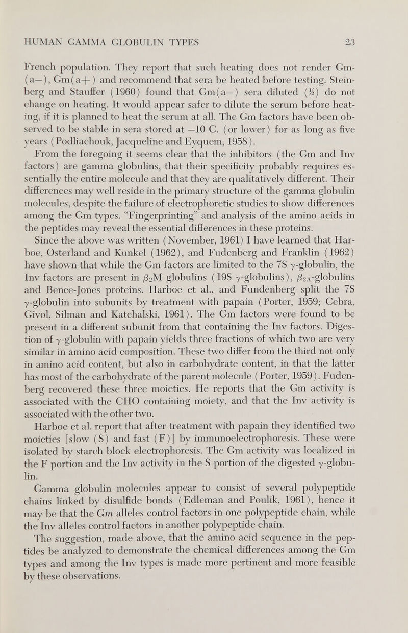HUMAN GAMMA GLOBULIN TYPES 23 French population. They report that such heating does not render Gm- (a—), Gm(a-|- ) and recommend that sera be heated before testing. Stein¬ berg and Stauffer (I960) found that Cm (a—) sera dihited (M) do not change on heating. It would appear safer to dilute the serum before heat¬ ing, if it is planned to heat the serum at all. The Gm factors have been ob¬ served to be stable in sera stored at —10 G. ( or lower ) for as long as five years ( Podliachouk, Jacqueline and Eyquem, 1958). From tlie foregoing it seems clear that the inhibitors (the Gm and Inv factors) are gamma globulins, that their specificity probably requires es¬ sentially the entire molecule and that they are qualitatively different. Their differences may well reside in the primary structure of the gamma globulin molecules, despite the failure of electrophoretic studies to show differences among the Gm types. Fingerprinting and analysis of the amino acids in the peptides may reveal the essential differences in these proteins. Since the above was written (November, 1961) I have learned that Har- boe, Osterland and Kunkel (1962), and Fudenberg and Franklin (1962) have shown that while the Gm factors are limited to the 7S -y-globulin, the Inv factors are present in /3:>M globulins ( 19S y-globulins ), ^SoA-globulins and Bence-Jones proteins, llarboe et al., and Fundenberg split the 7S y-globulin into subunits by treatment with papain (Porter, 1959; Cebra, Givol, Silman and Katchalski, 1961). The Gm factors were found to be present in a different subunit from that containing the Inv factors. Diges¬ tion of y-globulin with papain yields three fractions of which two are very similar in amino acid composition. These two differ from the third not only in amino acid content, but also in carbohydrate content, in that the latter has most of the carbohydrate of the parent molecule ( Porter, 1959). Fuden¬ berg recovered these three moieties. He reports that the Gm activity is associated with the GHO containing moiety, and that the Inv activity is associated with the other two. Harboe et al. report that after treatment with papain they identified two moieties [slow (S) and fast (F)] by immunoelectrophoresis. These were isolated by starch block electrophoresis. The Gm activity was localized in the F portion and the Inv activity in the S portion of the digested y-globu¬ lin. Gamma globulin molecules appear to consist of several polypeptide chains linked by disulfide bonds (Edleman and Poulik, 1961), hence it may be that the Gm alleles control factors in one polypeptide chain, while the Inv alleles control factors in another polypeptide chain. The suggestion, made above, that the amino acid sequence in the pep¬ tides be analyzed to demonstrate the chemical differences among the Gm types and among the Inv types is made more pertinent and more feasible by these observations.