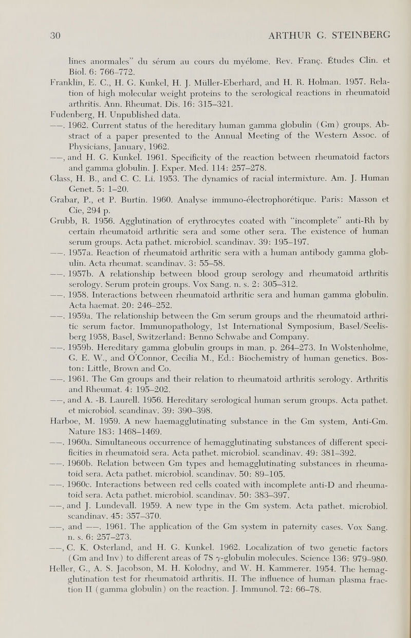 30 ARTHUR G. STEINBERG lines anoiTnales du sérum au cours du myélome. Rev. Franç. Études Clin, et Biol. 6: 766-772. Franklin, E. C., H. G. Kunkel, H. J. Müller-Eberhard, and H. R. Holman. 1957. Rela¬ tion of high molecular weight proteins to the serological reactions in rheumatoid arthritis. Ann. Rheumat. Dis. 16: 315-321. Fudenberg, H. Unpublished data. . 1962. Current status of the hereditary human gamma globulin ( Cm ) groups. Ab¬ stract of a paper presented to the Annual Meeting of the Western Assoc. of Physicians, January, 1962. , and H. G. Kunkel. 1961. Specificity of the reaction between rheumatoid factors and gamma globulin. J. Exper. Med. 114: 257-278. Glass, H. В., and C. C. Li. 1953. The dynamics of racial intermixture. Am. J. Human Genet. 5: 1-20. Grabar, P., et P. Burtin. 1960. Analyse immuno-électrophorétique. Paris: Masson et Cie, 294 p. Grubb, R. 1956. Agglutination of erythrocytes coated with incomplete anti-Rh by certain rheumatoid arthritic sera and some other sera. The existence of human serum groups. Acta pathet. microbici, scandinav. 39: 195—197. . 1957a. Reaction of rheumatoid arthritic sera with a human antibody gamma glob¬ ulin. Acta rheumat. scandinav. 3: 55-58. . 1957b. A relationship between blood group serology and rheumatoid arthritis serology. Serum protein groups. Vox Sang. n. s. 2: 305-312. . 1958. Interactions between rheumatoid arthritic sera and human gamma globulin. Acta haemat. 20: 246-252. . 1959a. The relationship between the Gm serum groups and the rheumatoid arthri¬ tic serum factor. Immunopathology, 1st International Symposium, Basel/Seelis- berg 1958, Basel, Switzerland: Benno Schwabe and Company. . 1959b. Hereditary gamma globulin groups in man. p. 264-273. In Wolstenhobne, G. E. W., and O'Connor, Cecilia M., Ed.: Biochemistry of human genetics. Bos¬ ton: Little, Brown and Co. . 1961. The Gm groups and their relation to rheumatoid arthritis serology. Arthritis and Rheumat. 4: 195-202. , and A. -B. Laurell. 1956. Hereditary serological human serum groups. Acta pathet. et microbiol. scandinav. 39: 390-398. Harboe, M. 1959. A new haemagglutinating substance in the Cm system, Anti-Cm. Nature 183: 1468-1469. . 1960a. Simultaneous occurrence of hemagglutinating substances of different speci¬ ficities in rheumatoid sera. Acta pathet. microbiol. scandinav. 49: 381-392. . 1960b. Relation between Cm types and hemagglutinating substances in rheuma¬ toid sera. Acta pathet. microbiol. scandinav. 50: 89-105. . 1960c. Interactions between red cells coated with incomplete anti-D and rheuma¬ toid sera. Acta pathet. microbiol. scandinav. 50: 383—397. , and J. Lundevall. 1959. A new type in the Cm system. Acta pathet. microbiol. scandinav. 45: 357-370. , and . 1961. The application of the Cm system in paternity cases. Vox Sang. n. s. 6: 257-273. , C. K. Osterland, and H. G. Kunkel. 1962. Localization of two genetic factors (Cm and Inv) to different areas of 7S 7-globulin molecules. Science 136: 979-980. Heller, C., A. S. Jacobson, ^L H. Kolodny, and W. H. Kammerer. 1954. The hemag¬ glutination test for rheumatoid arthritis. II. The influence of human plasma frac¬ tion II (gamma globulin) on the reaction. J. Immunol. 72: 66—78.