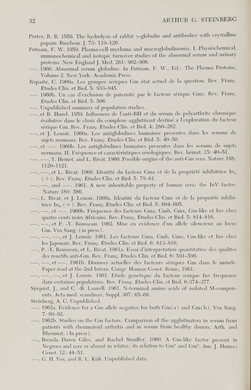 32 ARTHUR G. STEINBERG Porter, R. R. 1959. The hydrolysis of rabbit 7-globuhn and antibodies widi crystalhne papain. Biochem. J. 73: 119-126. Putnam, F. W. 1959. Plasma-cell myeloma and macroglobulinemia. I. Physiochemical, immunochemical and isotopie turnover studies of the abnormal serum and urinary proteins. New England J. Med. 261: 902-908. . 1960. Abnormal serum globulins. In Putnam, F. W., Ed.: The Plasma Proteins, Volume 2. New York: Academic Press. Ropartz, C. 1960a. Les groupes sériques Gm état actuel de la question. Rev. Franç. Études Clin, et Biol. 5: 933-945. . 1960b. Un cas d'exclusion de paternité par le facteur sérique Gmx. Rev. Franç. Études Clin, et Biol. 5: 506. . Unpublished summary of population studies. , et R. Hurel. 1959. Influences de l'anti-RH et du sérum de polyarthrite chronique évolutive dans le choix du complexe agglutinant destiné a l'exploration du facteur sérique Gm. Rev. Franç. Études Clin, et Biol. 4: 280—282. , et J. Lenoir. 1960a. Les antiglobulines humaines presentes dans les serums de sujets normaux. Rev. Franç. Études Clin, et Biol. 5: 40-50. , et . 1960b. Les antiglobulines humaines presentes dans les serums de sujets normaux. IL Fréquence et caractéristiques sérologiques. Rev. hémat. 15: 40-51. . , Y. Hemet, and L. Rivât. 1960. Possible origins of the anti-Gm sera. Nature 188: 1120-1121. , , et L. Rivât. 1960. Identité du facteur Gma et de la propriété inhibitrice In^ ( + ). Rev. Franç. Études Clin, et Biol. 5: 79-81. , , and . 1961. A new inheritable property of human sera: the InV factor. Nature 189: 586. , L. Rivat, et J. Lenoir. 1960a. Identité du facteur Gmx et de la propriété inhibi¬ trice 1пв ( + ). Rev. Franç. Études Clin, et Biol. 5: 604-605. , , et . 1960b. Fréquence des facteurs Gma, Gmb, Gmx, Gm-like et Inv chez quatre cents noirs Africains. Rev. Franç. Études Clin, et Biol. 5: 814-816. , , et P. -Y. Rousseau. 1962. Mise en evidence d'un allele silencieux au locus Gm. Vox Sang, (in press). , , , et J. Lenoir. 1961. Les facteurs Gma, Gmb, Gmx, Gm-like et Inv chez les Japonais. Rev. Franç. Études Clin, et Biol. 6: 813-816. , P. -Y. Rousseau, et L. Rivat. 1961a. Essai d'interprétation quantitative des qualités des reactifs anti-Gm. Rev. Franç. Études Clin, et Biol. 6: 591—596. , , et . 1961b. Données actuelles des facteurs sériques Cm dans le monde. Paper read at the 2nd Intern. Congr. Human Genet. Rome, 1961. , , , et J. Lenoir. 1961. Etude genetique du facteur serique Inv frequence dans certaines populations. Rev. Franç. Études Clin, et Biol. 6:3'74-377. Sjöquist, J., and C. -B. Laurell. 1961. N-terminal amino acids of isolated M-compon- ents. Acta med. scandinav. Suppl. 367: 65-68. Steinberg, A. G. Unpublished. . 1962a. Evidence for a Gm allele negative for both Gm(a) and Gm(b). Vox Sang. 7: 89-92. . 1962b. Studies on the Gm factors: Comparison of Üie agglutinators in serum from patients with rheumatoid arthritis and in serum from healthy donors. Arth, and Rheumat. ( In press ). , Brenda Dawn Giles, and Rachel Stauffer. 1960. A Gm-like factor present in Negroes and rare or absent in whites: its relation to Cm' and Gm. Am. J. Human Genet. 12: 44-51. . G. H. Vos, and R. L. Kirk. Unpublished data.