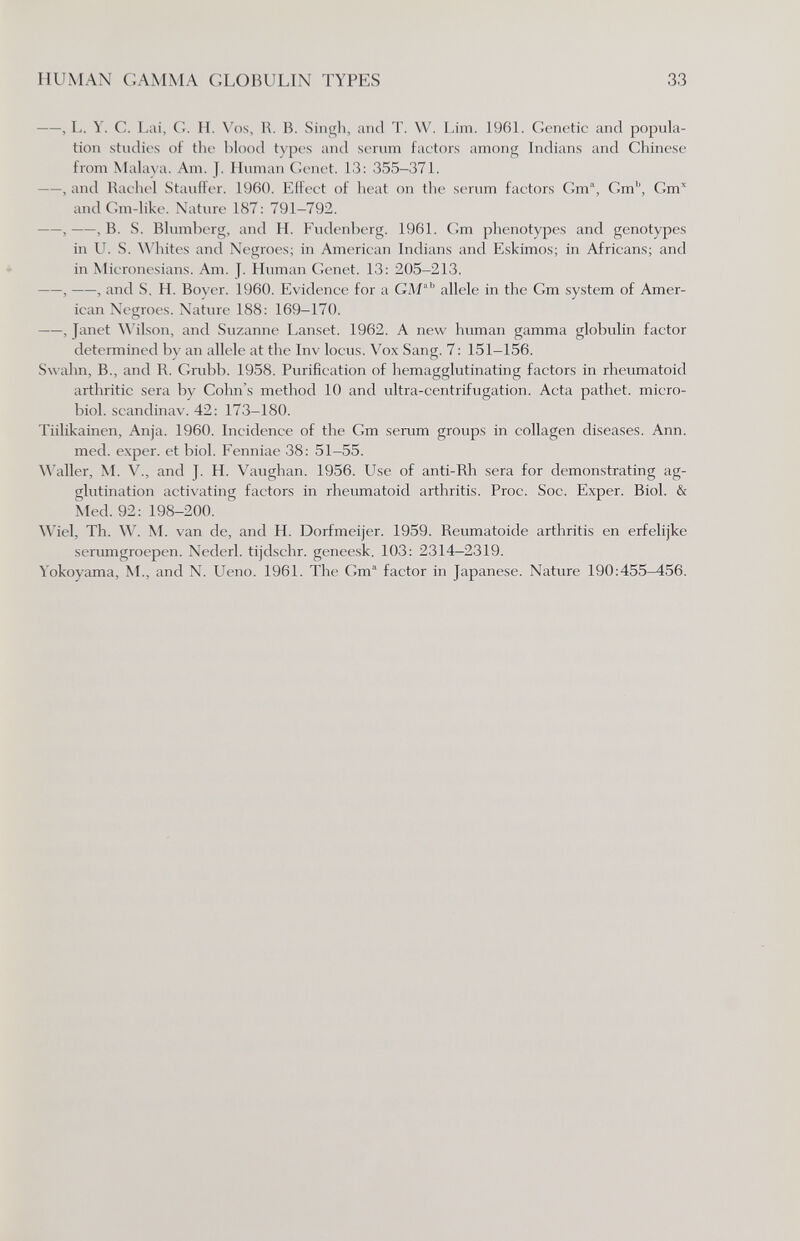 HUMAN GAMMA GLOBULIN TYPES 33 , L. Y. С. Lai, G. H. N'os, R. B. Singli, and T. W. Lim. 196L Genetic and popula¬ tion studies of the blood types and scrum factors among Indians and Chinese from MaUu a. Am. J. Human Genet. 13: 355-371. , and Radici Staufter. 1960. Effect of heat on the serum factors Gm, Gm', Gm* andGm-like. Nature 187: 791-792. , , В, vS. Blumberg, and H. Fudcnbcrg. 1961. Gm phenotypcs and genotypes in U. S. \\'hites and Negroes; in American Indians and Eskimos; in Africans; and in Microncsians. Am. J. Human Genet. 13; 205-213. , , and S. H. Boyer, 1960. Evidence for a GM'' allele in the Gm system of Amer¬ ican Negroes, Nature 188: 169-170. ——, Janet ^^'ilson, and Suzanne Lanset. 1962. A new human gamma globulin factor determined by an allele at the Inv locus. Vox Sang. 7: 151-156. Swahn, В., and R. Grubb. 1958. Purification of hemagglutinating factors in rheumatoid arthritic sera by Gohn's method 10 and ultra-centrifugation. Acta pathet. micro- biol. scandinav. 42: 173-180. Tiilikainen, Anja. 1960. Incidence of the Gm serum groups in collagen diseases. Ann. med. exper. et biol. Fenniae 38: 51-55. Waller, M. v., and J. H. Vaughan. 1956. Use of anti-Rh sera for demonstrating ag¬ glutination activating factors in rheumatoid arthritis. Proc. Soc. Exper. Biol. & Med. 92: 198-200. Wiel, Th. W. M. van de, and H. Dorfmeijer. 1959. Reumatoide arthritis en erfelijke serumgroepen. Nederl. tijdschr. geneesk. 103: 2314—2319. Yokoyama, M., and N. Ueno. 1961. The Gm factor in Japanese. Nature 190:455-456.