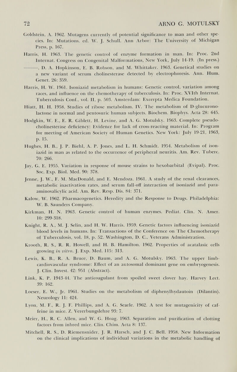 72 ARNO G. MOTULSKY Goldstein, A. 1962. Mutagens currently of potential significance to man and other spe¬ cies. In: Mutations, ed. W. J. Schull. Ann Arbor: The University of Michigan Press, p. 167. Harris, H. 1963. The genetic control of enzyme formation in man. In: Proc. 2nd Internat. Congress on Congenital Malformations, New York, July 14-19. (In press.) , D. A. Hopkinson, E. B. Robson, and M. Whittaker. 1963. Genetical studies on a new variant of serum Cholinesterase detected by electrophoresis. Ann. Hum. Genet. 26: 359. Harris, H. W. 1961. Isoniazid metabolism in humans: Genetic control, variation among races, and influence on the chemotherapy of tuberculosis. In: Proc. XVIth Internat. Tuberculosis Conf., vol. II, p. 503. Amsterdam: Excerpta Medica Foundation. Hiatt, H. H. 1958. Studies of ribose metabolism. IV. The metabolism of D-glucurono- lactone in normal and pentosuric human subjects. Biochem. Biophys. Acta 28: 645. Hodgkin, \V. E., E. R. Giblett, H. Levine, and A. G. Motulsky. 1963. Complete pseudo- cholinesterase deficiency: Evidence for lack of cross-reacting material. In: Program for meeting of American Society of Human Genetics. New York: July 19-21, 1963, p. 15. Hughes, H. В., J. P. Biehl, A. P. Jones, and L. H. Schmidt. 1954. Metabolism of ison¬ iazid in man as related to the occurrence of peripheral neuritis. Am. Rev. Tuberc. 70: 266. Jay, G. E. 1955. Variation in response of mouse strains to hexobarbital (Evipal). Proc. Soc. Exp. Biol. Med. 90: 378. Jenne, J. W., E. M. MacDonald, and E. Mendoza. 1961. A study of the renal clearances, metabolic inactivation rates, and serum fall-off interaction of isoniazid and para- aminosalicylic acid. Am. Rev. Resp. Dis. 84: 371. Kalow, W. 1962. Pharmacogenetics. Heredity and the Response to Drugs. Philadelphia: W. B. Saunders Company. Kirkman, H. N. 1963. Genetic control of human enzymes. Pediat. Clin. N. Amer. 10: 299-318. Knight, R. A., M. J. Selin, and H. W. Harris. 1959. Genetic factors influencing isoniazid blood levels in humans. In: Transactions of the Conference on The Chemotherapy of Tuberculosis, vol. 18, p. 52. Washington, D. C., Veterans Administration. Krooth, R. S., R. R. Howell, and H. B. Hamilton. 1962. Properties of acatalasic cells growing in vitro. J. Exp. Med. 115: 313. Lewis, K. В., R. A. Bruce, D. Baum, and A. G. Motulsky. 1963. The upper limb- cardiovascular syndrome: Effect of an autosomal dominant gene on embryogenesis. J. Clin. Invest. 42: 951 (Abstract). Link, K. P. 1943-44. The anticoagulant from spoiled sweet clover hay. Harvey Lect. 39: 162. Loeser, E. W., Jr. 1961. Studies on the metabolism of diphenylhydautoin (Dilantin). Neurology 11: 424. Lyon, M. F., R. J. F. Phillips, and A. G. Searle. 1962. A test for mutagenicity of caf¬ feine in mice. Z. Vererbungslehre 93: 7. Meier, H., R. C. Allen, and W. G. Hoag. 1963. Separation and purification of clotting factors from inbred mice. Clin. Chim. Acta 8: 137. Mitchell, R. S., D. Riemensnider, J. R. Harsch, and J. C. Bell. 1958. Neiv Information on the clinical implications of individual variations in the metabolic handling of