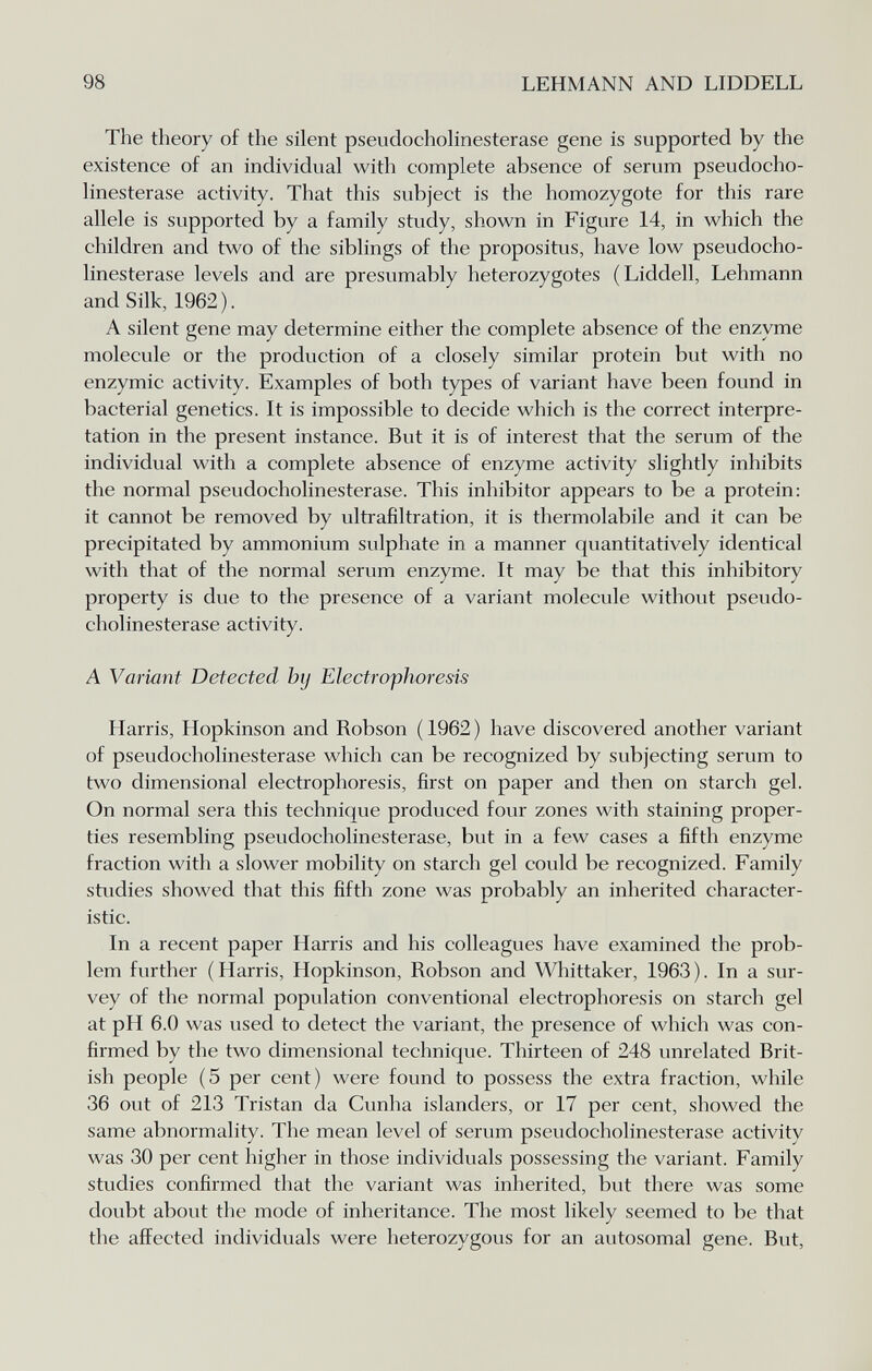 98 LEHMANN AND LIDDELL The theory of the silent pseudochohnesterase gene is supported by the existence of an individual with complete absence of serum pseudocho¬ hnesterase activity. That this subject is the homozygote for this rare allele is supported by a family study, shown in Figure 14, in which the children and two of the siblings of the propositus, have low pseudocho¬ hnesterase levels and are presumably heterozygotes (Liddell, Lehmann and Silk, 1962). A silent gene may determine either the complete absence of the enzyme molecule or the production of a closely similar protein but with no enzymic activity. Examples of both types of variant have been found in bacterial genetics. It is impossible to decide which is the correct interpre¬ tation in the present instance. But it is of interest that the serum of the individual with a complete absence of enzyme activity slightly inhibits the normal pseudoCholinesterase. This inhibitor appears to be a protein: it cannot be removed by ultrafiltration, it is thermolabile and it can be precipitated by ammonium sulphate in a manner quantitatively identical with that of the normal serum enzyme. It may be that this inhibitory property is due to the presence of a variant molecule without pseudo¬ chohnesterase activity. A Variant Detected by Electrophoresis Harris, Hopkinson and Robson ( 1962 ) have discovered another variant of pseudochohnesterase which can be recognized by subjecting serum to two dimensional electrophoresis, first on paper and then on starch gel. On normal sera this technique produced four zones with staining proper¬ ties resembling pseudochohnesterase, but in a few cases a fifth enzyme fraction with a slower mobility on starch gel could be recognized. Family studies showed that this fifth zone was probably an inherited character¬ istic. In a recent paper Harris and his colleagues have examined the prob¬ lem further (Harris, Hopkinson, Robson and Whittaker, 1963). In a sur¬ vey of the normal population conventional electrophoresis on starch gel at pH 6.0 was used to detect the variant, the presence of which was con¬ firmed by the two dimensional technique. Thirteen of 248 unrelated Brit¬ ish people (5 per cent) were found to possess the extra fraction, while 36 out of 213 Tristan da Cunha islanders, or 17 per cent, showed the same abnormality. The mean level of serum pseudochohnesterase activity was 30 per cent higher in those individuals possessing the variant. Family studies confirmed that the variant was inherited, but there was some doubt about the mode of inheritance. The most likely seemed to be that the affected individuals were heterozygous for an autosomal gene. But, J