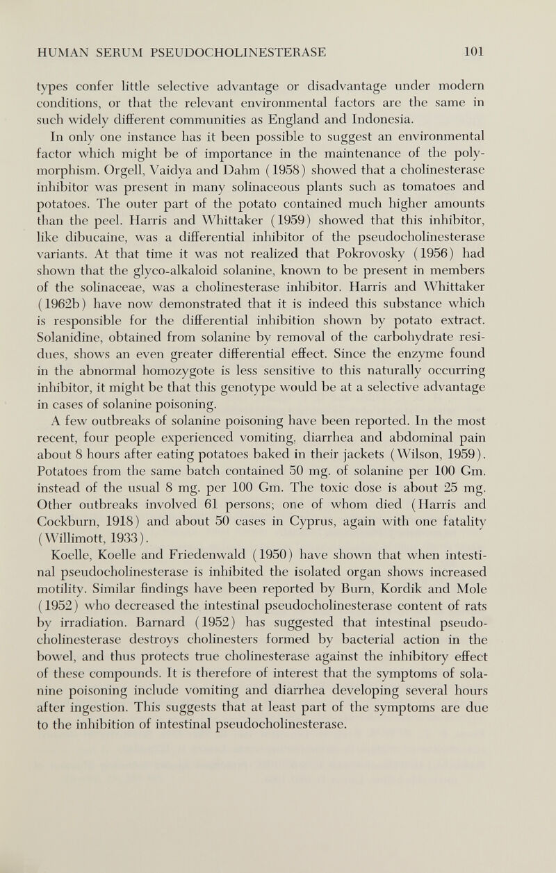 HUMAN SERUM PSEUDOCHOLINESTERASE 101 types confer little selective advantage or disadvantage under modern conditions, or that the relevant environmental factors are the same in such widely different communities as England and Indonesia. In only one instance has it been possible to suggest an environmental factor which might be of importance in the maintenance of the poly¬ morphism. Orgell, Vaidya and Dahm ( 1958) showed that a Cholinesterase inhibitor was present in many solinaceous plants such as tomatoes and potatoes. The outer part of the potato contained much higher amounts than the peel. Harris and Whittaker (1959) showed that this inhibitor, like dibucaine, was a differential inhibitor of the pseudoCholinesterase variants. At that time it was not realized that Pokrovosky (1956) had shown that the glyco-alkaloid solanine, known to be present in members of the solinaceae, was a Cholinesterase inhibitor. Harris and Whittaker ( 1962b ) have now demonstrated that it is indeed this substance which is responsible for the dififerential inhibition shown by potato extract. Solanidine, obtained from solanine by removal of the carbohydrate resi¬ dues, shows an even greater differential effect. Since the enzyme found in the abnormal homozygote is less sensitive to this naturally occurring inhibitor, it might be that this genotype would be at a selective advantage in cases of solanine poisoning, A few outbreaks of solanine poisoning have been reported. In the most recent, four people experienced vomiting, diarrhea and abdominal pain about 8 hours after eating potatoes baked in their jackets (Wilson, 1959). Potatoes from the same batch contained 50 mg. of solanine per 100 Gm. instead of the usual 8 mg. per 100 Gm. The toxic dose is about 25 mg. Other outbreaks involved 61 persons; one of whom died (Harris and Gockburn, 1918) and about 50 cases in Cyprus, again with one fatality (Willimott, 1933). Koelle, Koelle and Friedenwald (1950) have shown that when intesti¬ nal pseudoCholinesterase is inhibited the isolated organ shows increased motility. Similar findings have been reported by Burn, Kordik and Mole ( 1952 ) who decreased the intestinal pseudocholinesterase content of rats by irradiation. Barnard (1952) has suggested that intestinal pseudo¬ cholinesterase destroys cholinesters formed by bacterial action in the bowel, and thus protects true Cholinesterase against the inhibitory efiFect of these compounds. It is therefore of interest that the symptoms of sola- nine poisoning include vomiting and diarrhea developing several hours after ingestion. This suggests that at least part of the symptoms are due to the inhibition of intestinal pseudocholinesterase.