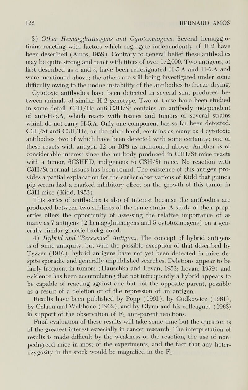 122 BERNARD AMOS 3) Other Hemagglutinogens and Cijtotoxinogens. Several hemagglu¬ tinins reacting with factors which segregate independently of H-2 have been described ( Amos, 1959 ). Contrary to general belief these antibodies may be quite strong and react with titers of over 1/2,000. Two antigens, at first described as a and 8, have been redesignated H-5.A and H-6.A and were mentioned above; the others are still being investigated under some difficulty owing to the undue instability of the antibodies to freeze drying. Cytotoxic antibodies have been detected in several sera produced be¬ tween animals of similar H-2 genotype. Two of these have been studied in some detail. C3H/He anti-C3H/St contains an antibody independent of anti-H-5.A, which reacts with tissues and tumors of several strains which do not carry H-5.A. Only one component has so far been detected. C3H/St anti-C3H/He, on the other hand, contains as many as 4 cytotoxic antibodies, two of which have been detected with some certainty; one of these reacts with antigen 12 on BP8 as mentioned above. Another is of considerable interest since the antibody produced in C3H/St mice reacts with a tumor, 6C3HED, indigenous to C3H/St mice. No reaction with C3H/St normal tissues has been found. The existence of this antigen pro¬ vides a partial explanation for the earlier observations of Kidd that guinea pig serum had a marked inhibitory eflFect on the growth of this tumor in C3H mice (Kidd, 1953). This series of antibodies is also of interest because the antibodies are produced between two sublines of the same strain. A study of their prop¬ erties offers the opportunity of assessing the relative importance of as many as 7 antigens ( 2 hemagglutinogens and 5 cytotoxinogens ) on a gen¬ erally similar genetic background. 4) Hybrid and Recessive Antigens. The concept of hybrid antigens is of some antiquity, but with the possible exception of that described by Tyzzer (1916), hybrid antigens have not yet been detected in mice de¬ spite sporadic and generally unpublished searches. Deletions appear to be fairly frequent in tumors ( Hauschka and Levan, 1953; Levan, 1959 ) and evidence has been accumulating that not infrequently a hybrid appears to be capable of reacting against one but not the opposite parent, possibly as a result of a deletion or of the repression of an antigen. Results have been published by Popp (1961), by Cudkowicz (1961), by Celada and Welshone ( 1962), and by Glynn and his colleagues ( 1963) in support of the observation of Fi an ti-parent reactions. Final evaluation of these results will take some time but the question is of the greatest interest especially in cancer research. The interpretation of results is made difficult by the weakness of the reaction, the use of non- pedigreed mice in most of the experiments, and the fact that any heter¬ ozygosity in the stock would be magnified in the Fi.