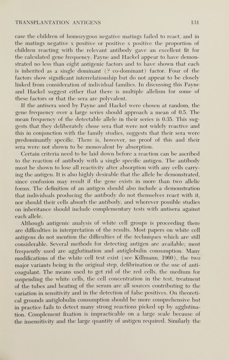 TRANSPLANTATION ANTIGENS 131 case the children of homozygous negative matings failed to react, and in the matings negative x positive or positive x positive the proportion of children reacting with the relevant antibody gave an excellent fit for the calculated gene frequency. Payne and Hackel appear to have demon¬ strated no less than eight antigenic factors and to have shown that each is inherited as a single dominant (? co-dominant) factor. Four of the factors show significant interrelationship but do not appear to be closely linked from consideration of individual families. In discussing this Payne and Hackel suggest either that there is multiple allelism for some of these factors or that the sera are polyvalent. If the antisera used by Payne and Hackel were chosen at random, the gene frequency over a large series should approach a mean of 0.5. The mean frequency of the detectable allele in their series is 0.35. This sug¬ gests that they deliberately chose sera that were not widely reactive and this in conjunction with the family studies, suggests that their sera were predominantly specific. There is, however, no proof of this and their sera were not shown to be monovalent by absorption. Certain criteria need to be laid down before a reaction can be ascribed to the reaction of antibody with a single specific antigen. The antibody must be shown to lose all reactivity after absorption with any cells carry¬ ing the antigen. It is also highly desirable that the allele be demonstrated, since confusion may result if the gene exists in more than two allelic forms. The definition of an antigen should also include a demonstration that individuals producing the antibody do not themselves react with it, nor should their cells absorb the antibody, and wherever possible studies on inheritance should include complementary tests with antisera against each allele. Although antigenic analysis of white cell groups is proceeding there are difficulties in interpretation of the results. Most papers on white cell antigens do not mention the difficulties of the techniques which are still considerable. Several methods for detecting antigen are available; most frequently used are agglutination and antiglobulin consumption. Many modifications of the white cell test exist (see Killmann, 1960), the two major variants being in the original step, defibrination or the use of anti¬ coagulant. The means used to get rid of the red cells, the medium for suspending the white cells, the cell concentration in the test, treatment of the tubes and heating of the serum are all sources contributing to the variation in sensitivity and in the detection of false positives. On theoreti¬ cal grounds antiglobulin consumption should be more comprehensive but in practice fails to detect many strong reactions picked up by agglutina¬ tion. Complement fixation is impracticable on a large scale because of the insensitivity and the large quantity of antigen required. Similarly the