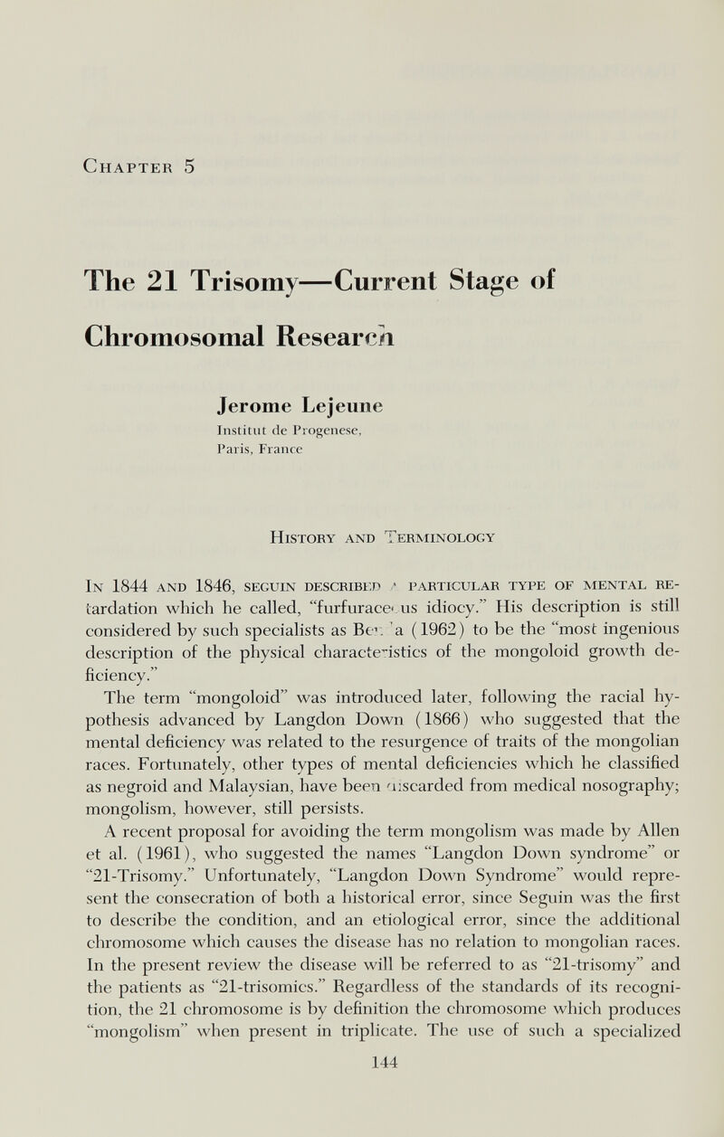 Chapter 5 The 21 Trisomy—Current Stage of Chromosomal Research Jerome Lejeune Institut de Progenese, Paris, France histoky and Terminology In 1844 and 1846, seguin described ' particular type of mental re- tardation which he called, furfurace. us idiocy. His description is still considered by such specialists as Be: a (1962) to be the most ingenious description of the physical charactc-istics of the mongoloid growth de¬ ficiency. The term mongoloid was introduced later, following the racial hy¬ pothesis advanced by Langdon Down ( 1866 ) who suggested that the mental deficiency was related to the resurgence of traits of the mongolian races. Fortunately, other types of mental deficiencies which he classified as negroid and Malaysian, have been discarded from medical nosography; mongolism, however, still persists. A recent proposal for avoiding the term mongolism was made by Allen et al. (1961), who suggested the names Langdon Down syndrome or 21-Trisomy. Unfortunately, Langdon Down Syndrome would repre¬ sent the consecration of both a historical error, since Seguin was the first to describe the condition, and an etiological error, since the additional chromosome which causes the disease has no relation to mongolian races. In the present review the disease will be referred to as 21-trisomy and the patients as 21-trisomics. Regardless of the standards of its recogni¬ tion, the 21 chromosome is by definition the chromosome which produces mongolism when present in triplicate. The use of such a specialized 144