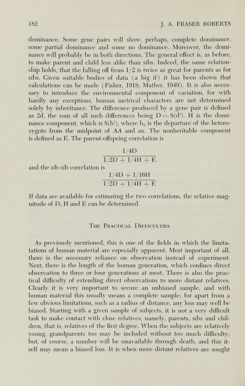 182 J. A. FRASER ROBERTS dominance. Some gene pairs will show, perhaps, complete dominance, some partial dominance and some no dominance. Moreover, the domi¬ nance will probably be in both directions. The general effect is, as before, to make parent and child less alike than sibs. Indeed, the same relation¬ ship holds, that the falling ofif from 1 /2 is twice as great for parents as for sibs. Given suitable bodies of data (a big if) it has been shown that calculations can be made (Fisher, 1918; Mather, 1949). It is also neces¬ sary to introduce the environmental component of variation, for with hardly any exceptions, human metrical characters are not determined solely by inheritance. The difference produced by a gene pair is defined as 2d, the sum of all such differences being D = S(d^). H is the domi¬ nance component, which is S(h-), where ha is the departure of the hetero¬ zygote from the midpoint of AA and aa. The nonheritable component is defined as E. The parent-offspring correlation is 1/4D 1/2D + 1/4H + E and the sib-sib correlation is 1/4D + 1/16H 1/2D + 1/4H + E If data are available for estimating the two correlations, the relative mag¬ nitude of D, H and E can be determined. The Practical Difficulties As previously mentioned, this is one of the fields in which the limita- tations of human material are especially apparent. Most important of all, there is the necessary reliance on observation instead of experiment. Next, there is the length of the human generation, which confines direct observation to three or four generations at most. There is also the prac¬ tical difficulty of extending direct observations to more distant relatives. Clearly it is very important to secure an unbiased sample, and with human material this usually means a complete sample; for apart from a few obvious limitations, such as a radius of distance, any loss may well be biased. Starting with a given sample of subjects, it is not a very difficult task to make contact with close relatives, namely, parents, sibs and chil¬ dren, that is, relatives of the first degree. When the subjects are relatively young, grandparents too may be included without too much difficulty; but, of course, a number will be unavailable through death, and this it¬ self may mean a biased loss. It is when more distant relatives are sought