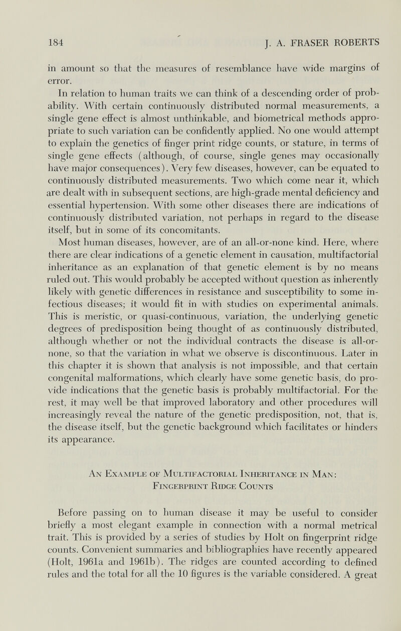 184 J. A. FRASER ROBERTS in amount so that the measures of resemblance have wide margins of error. In relation to human traits we can think of a descending order of prob¬ ability. With certain continuously distributed normal measurements, a single gene effect is almost unthinkable, and biometrical methods appro¬ priate to such variation can be confidently applied. No one would attempt to explain the genetics of finger print ridge counts, or stature, in terms of single gene effects (although, of course, single genes may occasionally have major consequences). Very few diseases, however, can be equated to continuously distributed measurements. Two which come near it, which are dealt with in subsequent sections, are high-grade mental deficiency and essential hypertension. With some other diseases there are indications of continuously distributed variation, not perhaps in regard to the disease itself, but in some of its concomitants. Most human diseases, however, are of an all-or-none kind. Here, where there are clear indications of a genetic element in causation, multifactorial inheritance as an explanation of that genetic element is by no means ruled out. This would probably be accepted without question as inherently likely with genetic differences in resistance and susceptibility to some in¬ fectious diseases; it would fit in with studies on experimental animals. This is meristic, or quasi-continuous, variation, the underlying genetic degrees of predisposition being thought of as continuously distributed, although whether or not the individual contracts the disease is all-or- none, so that the variation in what we observe is discontinuous. Later in this chapter it is shown that analysis is not impossible, and that certain congenital malformations, which clearly have some genetic basis, do pro- \'ide indications that the genetic basis is probably multifactorial. For the rest, it may well be that improved laboratory and other procedures will increasingly reveal the nature of the genetic predisposition, not, that is, the disease itself, but the genetic background which facilitates or hinders its appearance. An Example of Multifactorial Inheritance in Man: Fingerprint Ridge Counts Before passing on to human disease it may be useful to consider briefly a most elegant example in connection with a normal metrical trait. This is provided by a series of studies by Holt on fingerprint ridge counts. Convenient summaries and bibliographies have recently appeared (Holt, 1961a and 1961b). The ridges are counted according to defined rules and the total for all the 10 figures is the variable considered. A great