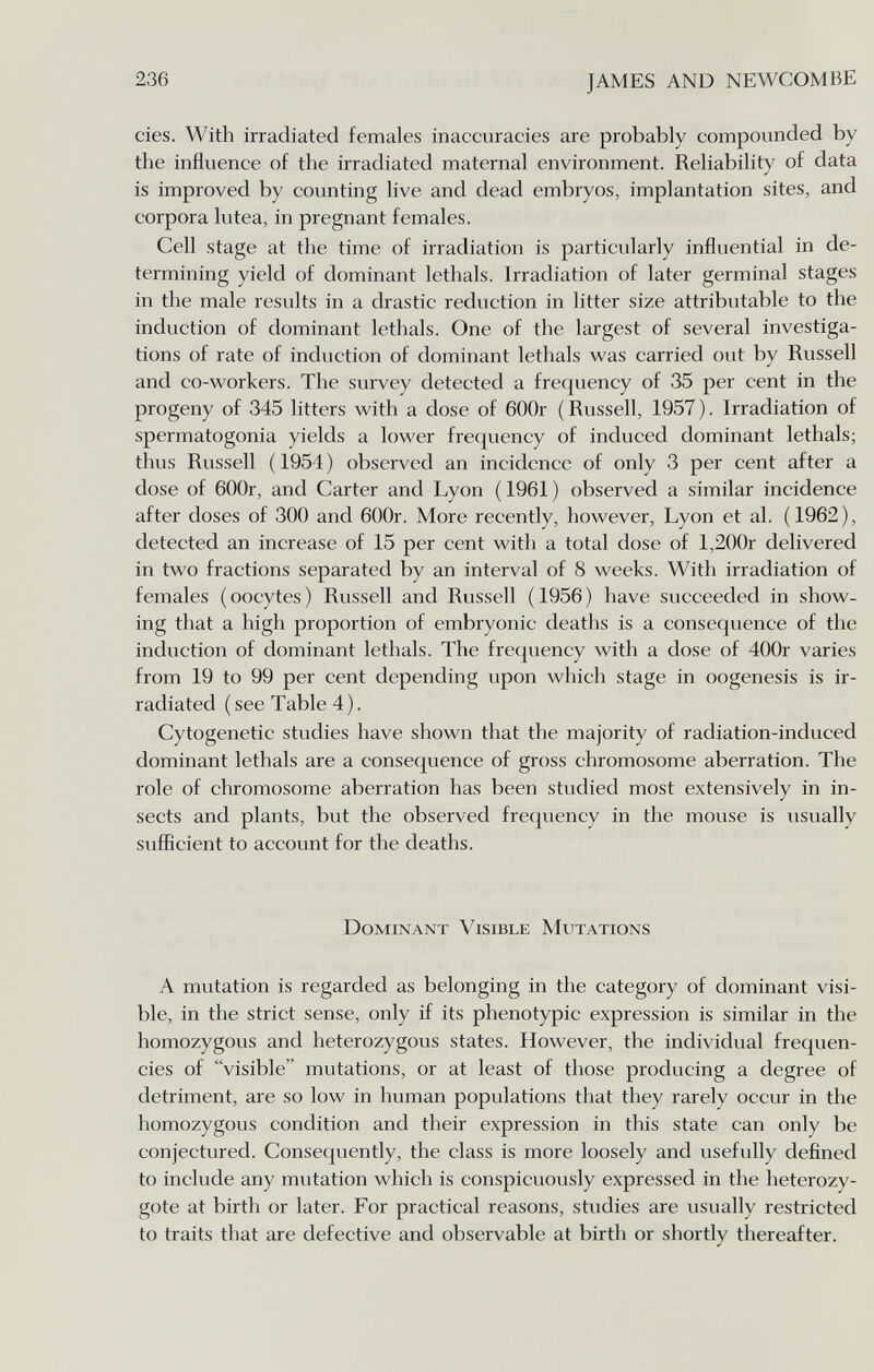 236 JAMES AND NEWCOMBE cíes. With irradiated females inaccuracies are probably compounded by the influence of the irradiated maternal environment. Reliability of data is improved by counting live and dead embryos, implantation sites, and corpora lutea, in pregnant females. Cell stage at the time of irradiation is particularly influential in de¬ termining yield of dominant lethals. Irradiation of later germinal stages in the male results in a drastic reduction in litter size attributable to the induction of dominant lethals. One of the largest of several investiga¬ tions of rate of induction of dominant lethals was carried out by Russell and co-workers. The survey detected a frequency of 35 per cent in the progeny of 345 litters with a dose of 600r (Russell, 1957). Irradiation of spermatogonia yields a lower frequency of induced dominant lethals; thus Russell ( 1954 ) observed an incidence of only 3 per cent after a dose of 600r, and Carter and Lyon ( 1961 ) observed a similar incidence after doses of 300 and 600r. More recently, however, Lyon et al. (1962), detected an increase of 15 per cent with a total dose of l,200r delivered in two fractions separated by an interval of 8 weeks. With irradiation of females (oocytes) Russell and Russell (1956) have succeeded in show¬ ing that a high proportion of embryonic deaths is a consequence of the induction of dominant lethals. The frequency with a dose of 400r varies from 19 to 99 per cent depending upon which stage in oogenesis is ir¬ radiated (see Table 4). Cytogenetic studies have shown that the majority of radiation-induced dominant lethals are a consequence of gross chromosome aberration. The role of chromosome aberration has been studied most extensively in in¬ sects and plants, but the observed frequency in the mouse is usually sufficient to account for the deaths. Dominant Visible Mutations A mutation is regarded as belonging in the category of dominant visi¬ ble, in the strict sense, only if its phenotypic expression is similar in the homozygous and heterozygous states. However, the individual frequen¬ cies of visible mutations, or at least of those producing a degree of detriment, are so low in human populations that they rarely occur in the homozygous condition and their expression in this state can only be conjectured. Consequently, the class is more loosely and usefully defined to include any mutation which is conspicuously expressed in the heterozy¬ gote at birth or later. For practical reasons, studies are usually restricted to traits that are defective and observable at birth or shortly thereafter.