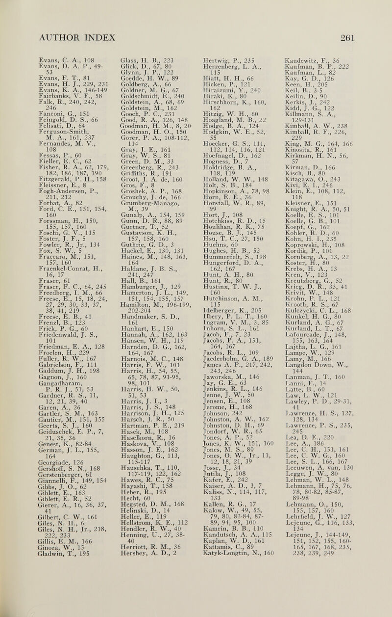 AUTHOR INDEX 261 Evans, C. A., 108 Evans, D. A. P., 49- 53 Evans, F. T., 81 Evans, H. J., 229, 231 Evans, K. A., 146-149 Fairbanks, V. F., 58 Falk, R., 240, 242, 246 Fanconi, G., 151 Feingold, D. S., 66 Felisati, D., 64 Ferguson-Smith, M. A., 161, 237 Fernandes, M. V., 108 Fessas, P., 60 Fieller, E. C., 62 Fisher, R. A., 62, 179, 182, 186, 187, 190 Fitzgerald, P. H., 158 Fleissner, E., 8 Fogh-Andersen, P., 211, 212 Forbat, A., 82 Ford, C. E., 151, 154, 160 Forssman, H., 150, 155, 157, 160 Foschi, G. V., 115 Foster, J. F., 5 Fowler, R., Jr., 134 Fox, S. W., 5 Fraccaro, M., 151, 157, 160 Fraenkel-Conrat, H., 16, 17 Fraser, 61 Fraser, F. C., 64, 245 Freedberg, I. M., 66 Freese, E., 15, 18, 24, 27, 29, 30, 33, 37, 38, 41, 219 Freese, E. В., 41 Frenzl, В., 123 Frick, P. G., 60 Friedenwald, J. S., 101 Friedman, E. A., 128 Froelen, H., 229 Fuller, R. W., 167 Gabrielson, F., Ill Gaddum, J. H., 198 Gagnon, J., 160 Gangadharam, P. R. J., 51, 53 Gardner, R. S., 11, 12, 21, 39, 40 Garen, A., 26 Gartler, S. M., 163 Gautier, M., 151, 155 Geerts, S. J., 160 Geiduschek, E. P., 7, 21, 35, 36 Genest, К., 82-84 German, J. L., 155, 164 Georgiade, 126 Gershoff, S. N., 168 Gerstenberger, 61 Giannelli, F., 149, 154 Gibbs, J. O., 62 Giblett, E., 163 Giblett, E. R., 52 Gierer, A., 16, 36, 37, 41 Gilbert, C. W., 161 Giles, N. H., 6 Giles, N. H., Jr., 218, 222, 233 Gillis, E. M., 166 Ginoza, W., 15 Gladwin, T., 195 Glass, H. В., 223 Glick, D., 67, 80 Glynn, J. P., 122 Goedde, H. W., 89 Goldberg, A., 66 Goldner, M. G., 67 Goldschmidt, E., 240 Goldstein, A., 68, 69 Goldstein, M., 162 Gooch, P. е., 231 Good, R. A., 126, 148 Goodman, H. M., 8, 20 Goodman, H. О., 150 Gorer, P. A., 108-112, 114 Gray, j. е., 161 Gray, W. S., 81 Green, D. M., 33 Greenberg, R., 243 Griffiths, R., 191 Groot, j. A. de, 160 Gros, F., 8 Groshek, A. P., 168 Grouchy, j. de, 166 Grumberg-Manago, M., 39 Gunalp, A., 154, 159 Gunn, D. R., 88, 89 Gurtner, T., 52 Gustavson, K. H., 157, 158, 160 Guthrie, G. D., 3 Hackel, E., 130, 131 Haines, M., 148, 163, 164 Haldane, J. B. S., 241, 247 Hall, В., 161 Hamburger, J., 129 Hamerton, J. L., 149, 151, 154, 155, 157 Hamilton, M., 196-199, 202-204 Handmaker, S. D., 161 Hanhart, E., 150 Hannah, A., 162, 163 Hansen, W. H., 119 Harnden, D. G., 162, 164, 167 Harnois, M. C., 148 Harris, F. W., 101 Harris, H., 54, 55, 65, 78, 87, 91-95, 98, 101 Harris, H. W., 50, 51, 53 Harris, J. I., 3 Harris, J. S., 148 Harrison, J. H., 125 Harsch, J. R., 50 Hartman, P. E., 219 Hasek, M., 108 Haselkorn, R., 16 Haskova, V., 108 Hasson, J. E., 162 Haughton, G., 113, 115-117 Hauschka, T., 110, 117-119, 122, 162 Hawes, R. C., 75 Hayashi, T., 158 Heber, R., 195 Hecht, 60 Hegsted, D. M., 168 Helinski, D., 14 Heller, е., 119 Hellstrom, К. E., 112 Hendler, R. W., 40 Henning, и., 27, 38- 40 Herriott, R. M., 36 Hershey, A. D., 2 Hertwig, P., 235 Herzenberg, L. A., 115 Hiatt, H. H., 66 Hicken, P., 121 Hiraizumi, Y., 240 Hiraki, K., 80 Hirschhorn, К., 160, 162 Hitzig, W. H., 60 Hoagland, M. В., 22 Hodge, В. A., 124 Hodgkin, W. е., 52, 55 Hoecker, g. S., 111, 112, 114, 116, 121 Hoefnagel, D., 162 Hogness, D., 7 Holdridge, B. A., 118, 119 Holland, W. W., 148 Holt, S. В., 184 Hopkinson, A., 78, 98 Horn, e. е., 36 Horsfall, W. R., 89, 99 Hort, J., 108 Hotchkiss, R. D., 15 Houlihan, R. K., 75 House, В. J., 145 Hsu, T. е., 27, 150 Huehns, 60 Hughes, H. В., 52 Hummerfeit, S., 198 Hungerford, D. A., 162, 167 Hunt, A. H., 80 Hunt, R., 80 Hustinx, T. W. J., 160 Hutchinson, A. M., 115 Idelberger, К., 205 Hbery, P. L. T., 160 Ingram, V. M., 3, 85 Inhorn, S. L., 161 Jacob, F., 7, 23 Jacobs, P. A., 151, 164, 167 Jacobs, R. L., 109 Jaederholm, g. A., 189 James A. P., 217, 242, 243, 246 Jaworska, M., 146 Jay, g. e., 63 Jenkins, R. L., 146 Jenne, J. W., 50 Jensen, е., 108 Jerome, H., 168 Johnson, 242 Johnston, A. W., 162 Johnston, D. H., 69 Jondorf, W. R., 65 Jones, A. P., 52 Jones, K. W., 151, 160 Jones, M. S., 80 Jones, O. W., Jr., 11, 12, 18, 21, 39 Josse, J., 34 Jutila, J., 108 Käfer, е., 242 Kaiser, A. D., 3, 7 Kaliss, N., 114, 117, 133 Kallen, R. g., 17 Kalow, W., 49, 55, 79, 80, 82-84, 87- 89, 94, 95, 100 Kamrin, B. В., 110 Kandutsch, A. A., 115 Kaplan, W. D., 161 Kattamis, C., 89 Katyk-Longtin, N., 160 Kaudewitz, F., 36 Kaufman, В. P., 222 Kaufman, L., 82 Kay, G. D., 126 Keen, H., 205 Keil, В., 3-5 Keilin, D., 90 Kerkis, J., 242 Kidd, J. G., 122 Killmann, S. A., 129-131 Kimball, A. W., 238 Kimball, R. F., 226, 229 King, M. G., 164, 166 Kinosita, R., 161 Kirkman, H. N., 56, 57 Kirman, D., 166 Kisch, В., 80 Kitagawa, O., 243 Kivi, E. I., 246 Klein, е., 108, 112, 118 Kleisner, E., 151 Knight, R. A., 50, 51 Koelle, E. S., 101 Koelle, G. В., 101 Koepf, G., 162 Kohler, R. D., 60 Kühn, H. I., 235 Koprowski, H., 108 Kordik, P., 101 Kornberg, A., 13, 22 Köster, H., 80 Krebs, H. A., 13 Kren, V., 123 Kreutzberg, G., 52 Krieg, D. R., 33, 41 Krivit, W., 148 Krohn, P. L., 121 Krooth, R. S., 67 Kulczycki, C. L., 168 Kunkel, H. G., 80 Kurland, A. G., 67 Kurland, L. T., 67 Lafourcade, J., 148, 155, 163, 164 Lajtha, L. G., 161 Lampe, W., 129 Lamy, M., 166 Langdon Down, W., 144 Lanman, J. T., 160 Lanni, F., 14 Latte, В., 60 Law, L. W., 121 Lawley, P. D., 29-31, 41 Lawrence, H. S., 127, 128, 134 Lawrence, P. S., 235, 245 Lea, D. E., 220 Lee, A., 186 Lee, C. H., 151, 161 Lee, C. W. G., 160 Lee, S. L., 166, 167 Leeuwen, A. van, 130 Legge, J. W., 80 Lehman, W. L., 148 Lehmann, H., 75, 76, 78, 80-82, 85-87, 89-98 Lehmann, О., 150, 155, 157, 160 Lehrfield, J. W., 127 Lejeune, G., 116, 133, 134 Lejeune, J., 144-149, 151, 152, 155, 160- 165, 167, 168, 235, 238, 239, 249