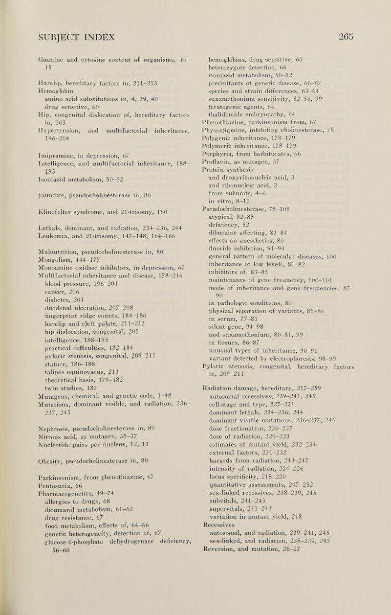 SUBJECT INDEX 265 Guanine and cytosine content of organisms, 14— 15 Harelip, hereditary factors in, 211-213 Hemoglobin amino acid substitutions in, 4, 39, 40 drug sensitive, 60 Hip, congenital dislocation of, hereditary factors in, 205 Hypertension, and multifactorial inheritance, 196-204 Imipramine, in depression, 67 Intelligence, and multifactorial inheritance, 188- 195 Tsoniazid metabolism, 50—52 Jaundice, pseudoCholinesterase in, 80 Klinefelter syndrome, and 21-trisomy, 160 Lethals, dominant, and radiation, 234—236, 244 Leukemia, and 21-trisomy, 147—148, 164—166 Malnutrition, pseudoCholinesterase in, 80 Mongolism, 144-177 Monoamine oxidase inhibitors, in depression, 67 Multifactorial inheritance and disease, 178—216 blood pressure, 196—204 cancer, 206 diabetes, 204 duodenal ulceration, 207—208 fingerprint ridge counts, 184-186 harelip and cleft palate, 211—213 hip dislocation, congenital, 205 intelligence, 188—195 practical difficulties, 182—184 pyloric stenosis, congenital, 209—211 stature, 186—188 talipes equinovarus, 213 theoretical basis, 179—182 twin studies, 183 Mutagens, chemical, and genetic code, 1-48 Mutations, dominant visible, and radiation, 236- 237, 245 Nephrosis, pseudoCholinesterase in, 80 Nitrous acid, as mutagen, 35-37 Nucleotide pairs per nucleus, 12, 13 Obesity, pseudoCholinesterase in, 80 Parkinsonism, from phenothiazine, 67 Pentosuria, 66 Pharmacogenetics, 49-74 allergies to drugs, 68 dicumarol metabolism, 61—62 drug resistance, 67 food metabolism, effects of, 64-66 genetic heterogeneity, detection of, 67 glucose-6-phosphate dehydrogenase deficiency, 56-60 hemoglobins, drug-sensitive, 60 heterozygote detection, 66 isoniazid metabolism, 50-52 précipitants of genetic disease, 66—67 species and strain differences, 63—64 suxamethonium sensitivity, 52—56, 99 teratogenic agents, 64 thalidomide embryopathy, 64 Phenothiazine, parkinsonism from, 67 Physostigmine, inhibiting Cholinesterase, 78 Polygenic inheritance, 178-179 Polymeric inheritance, 178-179 Porphyria, from barbiturates, 66 Proflavin, as mutagen, 37 Protein synthesis and deoxyribonucleic acid, 3 and ribonucleic acid, 2 from subunits, 4—6 in vitro, 8—12 PseudoCholinesterase, 75—105 atypical, 82-85 deficiency, 52 dibucaine affecting, 83—84 effects on anesthetics, 80 fluoride inhibition, 91—94 general pattern of molecular diseases, 100 inheritance of low levels, 81—82 inhibitors of, 83—85 maintenance of gene frequency, 100—101 mode of inheritance and gene frequencies, 87— 90 in pathologic conditions, 80 physical separation of variants, 85-86 in serum, 77-81 silent gene, 94-98 and suxamethonium, 80—81, 99 in tissues, 86—87 unusual types of inheritance, 90—91 variant detected by electrophoresis, 98-99 Pyloric stenosis, congenital, hereditary factors in, 209-211 Radiation damage, hereditary, 217-259 autosomal récessives, 239-241, 245 cell-stage and type, 227—231 dominant lethals, 234-236, 244 dominant visible mutations, 236—237, 245 dose fractionation, 226-227 dose of radiation, 220-223 estimates of mutant yield, 232—234 external factors, 231-232 hazards from radiation, 243-247 intensity of radiation, 224-226 locus specificity, 218—220 quantitative assessments, 247—252 sex-linked récessives, 238-239, 245 subvitals, 241-243 supervitals, 241—243 variation in mutant yield, 218 Récessives autosomal, and radiation, 239-241, 245 sex-linked, and radiation, 238—239, 245 Reversion, and mutation, 26-27