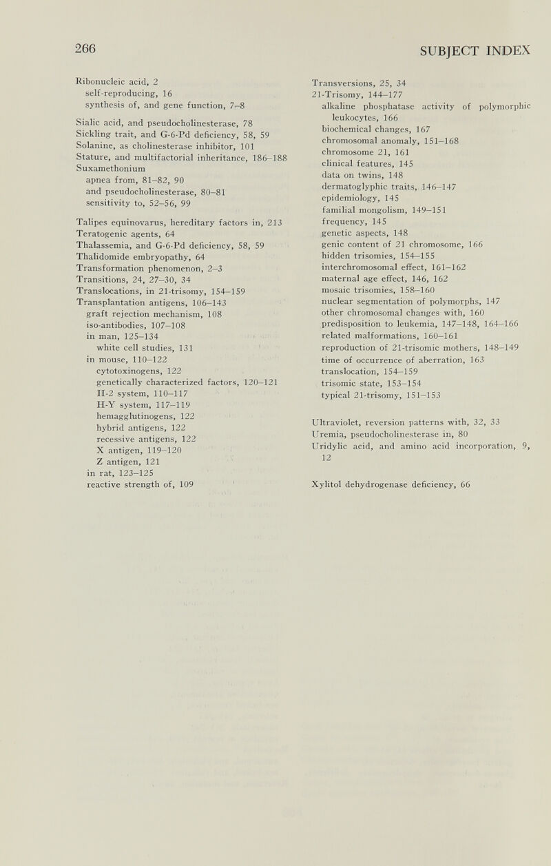 266 SUBJECT INDEX Ribonucleic acid, 2 self-reproducing, 16 synthesis of, and gene function, 7^8 Sialic acid, and pseudoCholinesterase, 78 Sickling trait, and G-6-Pd deficiency, 58, 59 Solanine, as Cholinesterase inhibitor, 101 Stature, and multifactorial inheritance, 186-188 Suxamethonium apnea from, 81-82, 90 and pseudoCholinesterase, 80-81 sensitivity to, 52-56, 99 Talipes equinovarus, hereditary factors in, 213 Teratogenic agents, 64 Thalassemia, and G-6-Pd deficiency, 58, 59 Thalidomide embryopathy, 64 Transformation phenomenon, 2—3 Transitions, 24, 27-30, 34 Translocations, in 21-trisomy, 154—159 Transplantation antigens, 106-143 graft rejection mechanism, 108 iso-antibodies, 107—108 in man, 125-134 ' ■ white cell studies, 131 in mouse, 110—122 cytotoxinogens, 122 genetically characterized factors, 120—121 H-2 system, 110—117 H-Y system, 117-119 hemagglutinogens, 122 ' hybrid antigens, 122 recessive antigens, 122 X antigen, 119—120 Z antigen, 121 in rat, 123—125 reactive strength of, 109 ' Transversions, 25, 34 21-Trisomy, 144-177 alkaline phosphatase activity of polymorphic leukocytes, 166 biochemical changes, 167 chromosomal anomaly, 151—168 chromosome 21, 161 clinical features, 145 data on twins, 148 dermatoglyphic traits,. 146-147 epidemiology, 145 familial mongolism, 149-151 frequency, 145 genetic aspects, 148 genie content of 21 chromosome, 166 hidden trisomies, 154—155 interchromosomal effect, 161—162 maternal age effect, 146, 162 mosaic trisomies, 158-160 nuclear segmentation of polymorphs, 147 other chromosomal changes with, 160 predisposition to leukemia, 147—148, 164-166 related malformations, 160—161 reproduction of 21-trisomic mothers, 148-149 time of occurrence pf aberration, 163 translocation, 154-159 trisomie state, 153—154 typical 21-trisomy, 151—153 Ultraviolet, reversion patterns with, 32, 33 Uremia, pseudoCholinesterase in, 80 Uridylic acid, and amino acid incorporation, 9, 12 Xylitol dehydrogenase deficiency, 66