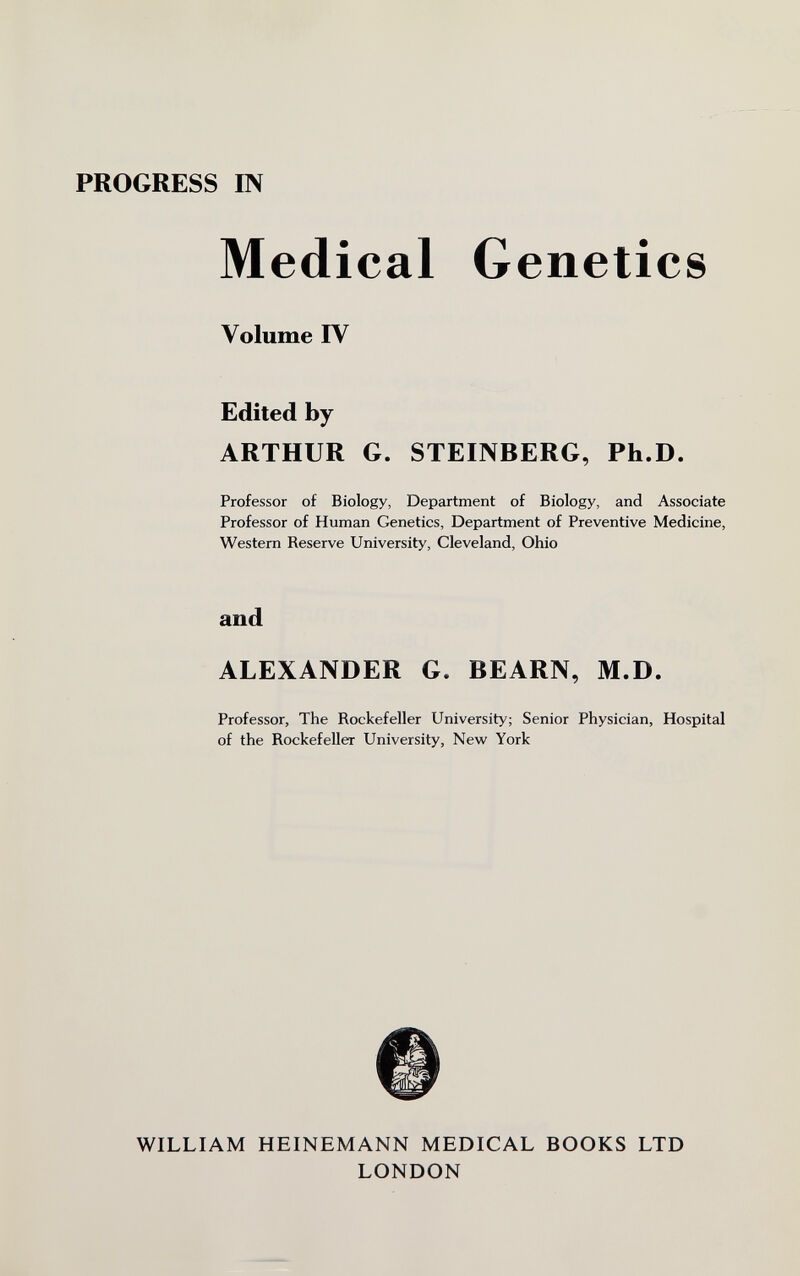 PROGRESS IN Medical Genetics Volume IV Edited by ARTHUR G. STEINBERG, Ph.D. Professor of Biology, Department of Biology, and Associate Professor of Human Genetics, Department of Preventive Medicine, Western Reserve University, Cleveland, Ohio and ALEXANDER G. BEARN, M.D. Professor, The Rockefeller University; Senior Physician, Hospital of the Rockefeller University, New York WILLIAM HEINEMANN MEDICAL BOOKS LTD LONDON