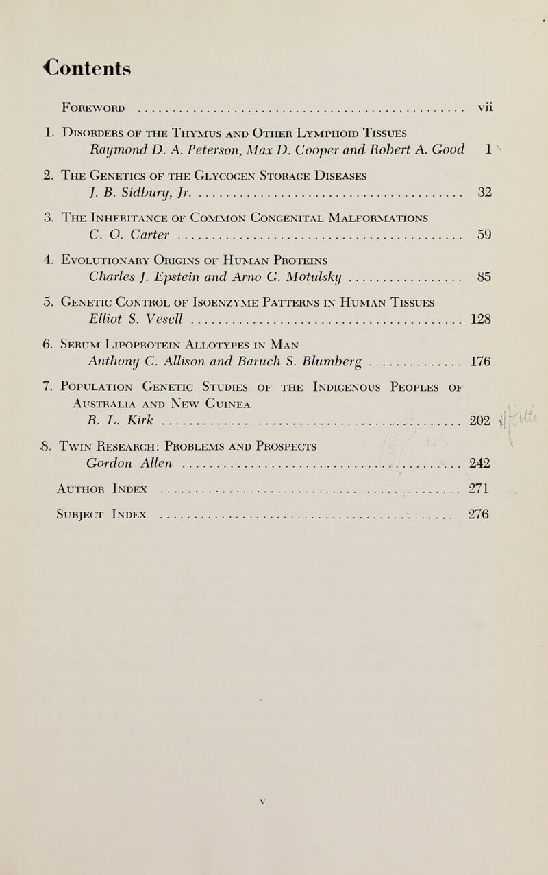 Contents Foreword  vii 1. Disorders of the Thymus and Other Lymphoid Tissues Rmjmond D. A. Peterson, Max D. Cooper and Robert A. Good 1 ^ 2. The Genetics of the Glycogen Storage Diseases }. B. Sidbury, Jr 32 3. The Inheritance of Common Congenital Malformations C. O. Carter  59 4. Evolutionary Origins of Human Proteins Charles J. Epstein and Arno G. Motulsky 85 5. Genetic Control of Isoenzyme Patterns in Human Tissues Elliot S. Ves ell  128 6. Serum Lipoprotein Allotypes in Man Anthony C. Allison and Baruch S. Blumherg 176 7. Population Genetic Studies of the Indigenous Peoples of Australia and New Guinea , ■ , R. L. Kirk    202 s. Twin Research; Problems and Prospects , ' ^ Gordon Allen . . 242 Author Index   271 Subject Index   276 V