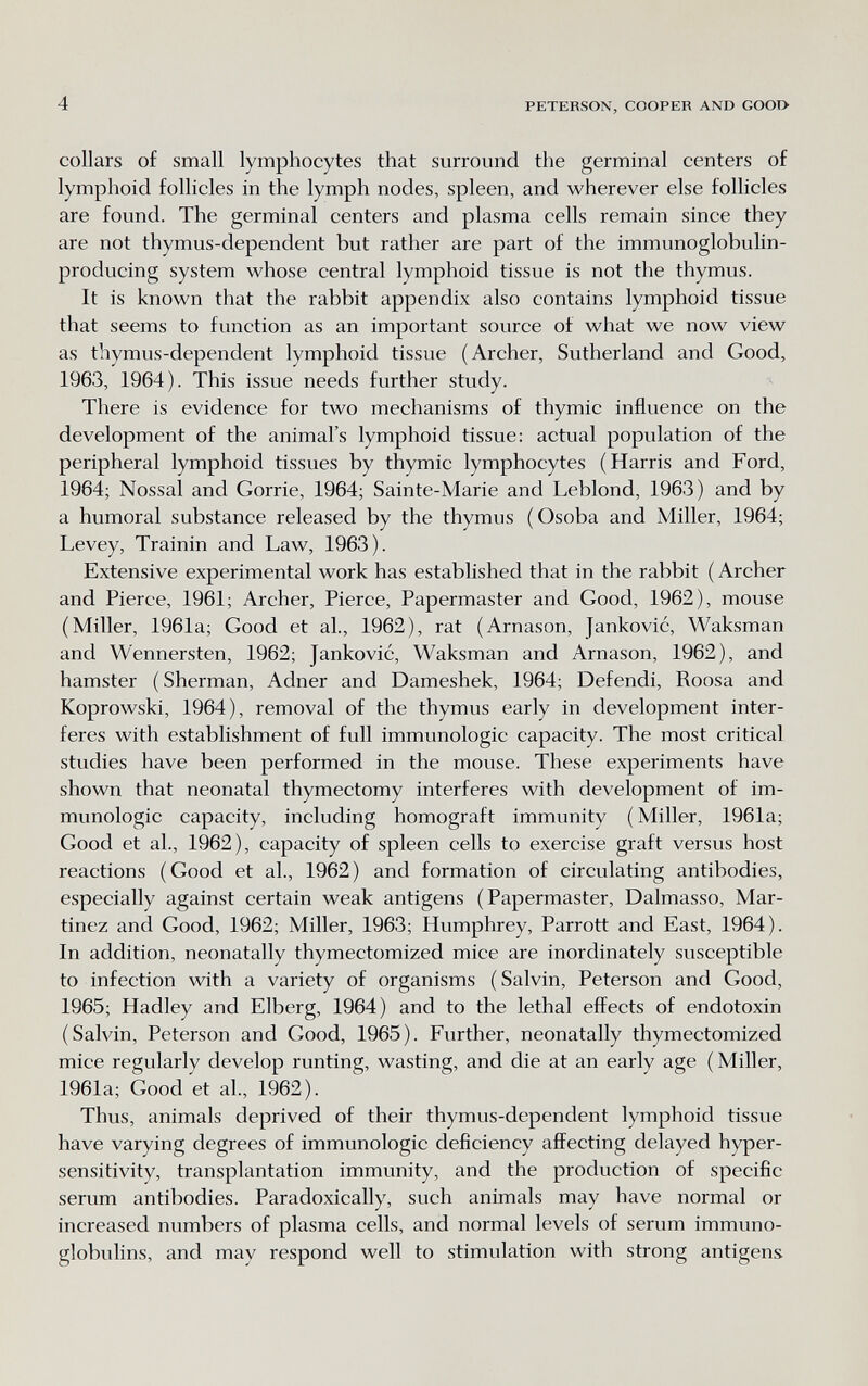 4 PETERSON, COOPER AND GOOI> collars of small lymphocytes that surround the germinal centers of lymphoid follicles in the lymph nodes, spleen, and wherever else follicles are found. The germinal centers and plasma cells remain since they are not thymus-dependent but rather are part of the immunoglobulin- producing system whose central lymphoid tissue is not the thymus. It is known that the rabbit appendix also contains lymphoid tissue that seems to function as an important source of what we now view as thymus-dependent lymphoid tissue (Archer, Sutherland and Good, 1963, 1964). This issue needs further study. There is evidence for two mechanisms of thymic influence on the development of the animal's lymphoid tissue: actual population of the peripheral lymphoid tissues by thymic lymphocytes (Harris and Ford, 1964; Nossal and Gorrie, 1964; Sainte-Marie and Leblond, 1963) and by a humoral substance released by the thymus (Osoba and Miller, 1964; Levey, Trainin and Law, 1963). Extensive experimental work has established that in the rabbit ( Archer and Pierce, 1961; Archer, Pierce, Papermaster and Good, 1962), mouse (Miller, 1961a; Good et al., 1962), rat (Arnason, Jankovic, Waksman and Wennersten, 1962; Jankovic, Waksman and Arnason, 1962), and hamster ( Sherman, Adner and Dameshek, 1964; Defendi, Roosa and Koprowski, 1964), removal of the thymus early in development inter¬ feres with establishment of full immunologic capacity. The most critical studies have been performed in the mouse. These experiments have shown that neonatal thymectomy interferes with development of im¬ munologic capacity, including homograft immunity (Miller, 1961a; Good et al., 1962), capacity of spleen cells to exercise graft versus host reactions (Good et al., 1962) and formation of circulating antibodies, especially against certain weak antigens (Papermaster, Dalmasso, Mar¬ tinez and Good, 1962; Miller, 1963; Humphrey, Parrott and East, 1964). In addition, neonatally thymectomized mice are inordinately susceptible to infection with a variety of organisms ( Salvin, Peterson and Good, 1965; Hadley and Elberg, 1964) and to the lethal effects of endotoxin (Salvin, Peterson and Good, 1965). Further, neonatally thymectomized mice regularly develop runting, wasting, and die at an early age ( Miller, 1961a; Good et al., 1962). Thus, animals deprived of their thymus-dependent lymphoid tissue have varying degrees of immunologic deficiency affecting delayed hyper¬ sensitivity, transplantation immunity, and the production of specific serum antibodies. Paradoxically, such animals may have normal or increased numbers of plasma cells, and normal levels of serum immuno¬ globulins, and may respond well to stimulation with strong antigens