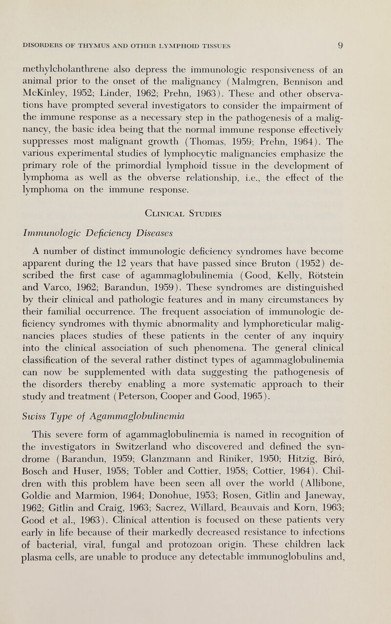 DISORDERS OF THYMUS AND OTHER LYMPHOID TISSUES 9 methylcholanthrene also depress the immunologic responsiveness of an animal prior to the onset of the malignancy (Malmgren, Bennison and McKinley, 1952; Linder, 1962; Prehn, 1963). These and other observa¬ tions have prompted several investigators to consider the impairment of the immune response as a necessary step in the pathogenesis of a malig¬ nancy, the basic idea being that the normal immune response effectively suppresses most malignant growth (Thomas, 1959; Prehn, 1964). The various experimental studies of lymphocytic malignancies emphasize the primary role of the primordial lymphoid tissue in the development of lymphoma as well as the obverse relationship, i.e., the effect of the lymphoma on the immune response. Clinical Studies Immunologic Deßciencij Diseases A number of distinct immunologic deficiency syndromes have become apparent during the 12 years that have passed since Bruton ( 1952 ) de¬ scribed the first case of agammaglobulinemia (Good, Kelly, Rötstein and Varco, 1962; Barandun, 1959). These syndromes are distinguished by their clinical and pathologic features and in many circumstances by their familial occurrence. The frequent association of immunologic de¬ ficiency syndromes with thymic abnormality and lymphoreticular malig¬ nancies places studies of these patients in the center of any inquiry into the clinical association of such phenomena. The general clinical classification of the several rather distinct types of agammaglobulinemia can now be supplemented with data suggesting the pathogenesis of the disorders thereby enabling a more systematic approach to their study and treatment ( Peterson, Cooper and Good, 1965 ). Swiss Type of Agammaglobulinemia This severe form of agammaglobulinemia is named in recognition of the investigators in Switzerland who discovered and defined the syn¬ drome (Barandun, 1959; Glanzmann and Riniker, 1950; Hitzig, Biro, Bosch and Huser, 1958; Tobler and Cottier, 1958; Cottier, 1964). Chil¬ dren with this problem have been seen all over the world (Allibone, Goldie and Marmion, 1964; Donohue, 1953; Rosen, Gitlin and Janeway, 1962; Gitlin and Craig, 1963; Sacrez, Willard, Beauvais and Korn, 1963; Good et al., 1963). Clinical attention is focused on these patients very early in life because of their markedly decreased resistance to infections of bacterial, viral, fungal and protozoan origin. These children lack plasma cells, are unable to produce any detectable immunoglobulins and.