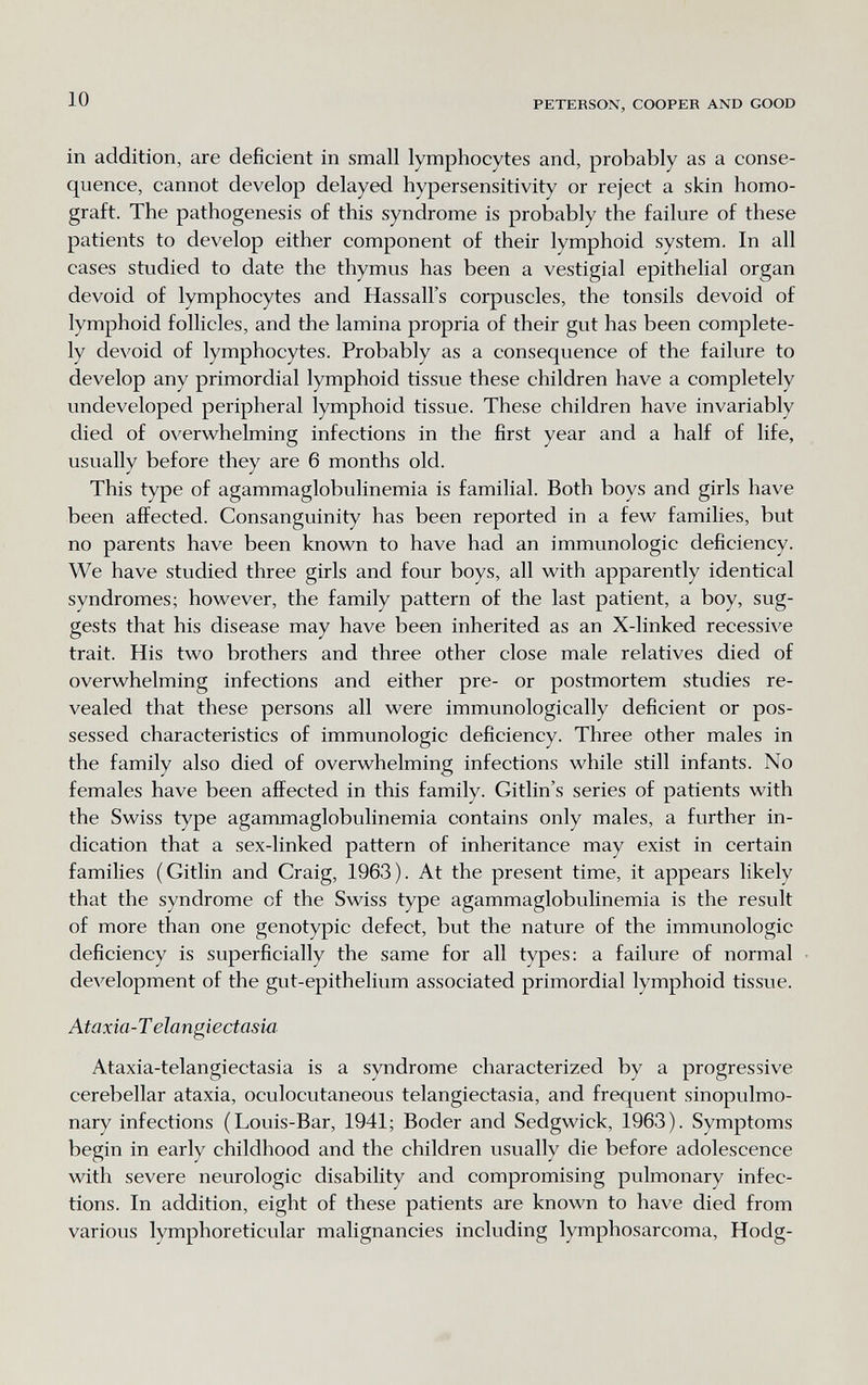 10 PETERSON, COOPER AND GOOD in addition, are deficient in small lymphocytes and, probably as a conse¬ quence, cannot develop delayed hypersensitivity or reject a skin homo- graft. The pathogenesis of this syndrome is probably the failure of these patients to develop either component of their lymphoid system. In all cases studied to date the thymus has been a vestigial epithelial organ devoid of lymphocytes and Hassall's corpuscles, the tonsils devoid of lymphoid follicles, and the lamina propria of their gut has been complete¬ ly devoid of lymphocytes. Probably as a consequence of the failure to develop any primordial lymphoid tissue these children have a completely undeveloped peripheral lymphoid tissue. These children have invariably died of overwhelming infections in the first year and a half of life, usually before they are 6 months old. This type of agammaglobulinemia is familial. Both boys and girls have been affected. Consanguinity has been reported in a few families, but no parents have been known to have had an immunologic deficiency. We have studied three girls and four boys, all with apparently identical syndromes; however, the family pattern of the last patient, a boy, sug¬ gests that his disease may have been inherited as an X-linked recessive trait. His two brothers and three other close male relatives died of overwhelming infections and either pre- or postmortem studies re¬ vealed that these persons all were immunologically deficient or pos¬ sessed characteristics of immunologic deficiency. Three other males in the family also died of overwhelming infections while still infants. No females have been affected in this family. Gitlin's series of patients with the Swiss type agammaglobulinemia contains only males, a further in¬ dication that a sex-linked pattern of inheritance may exist in certain families (Gitlin and Craig, 1963). At the present time, it appears likely that the syndrome of the Swiss type agammaglobulinemia is the result of more than one genotypic defect, but the nature of the immunologic deficiency is superficially the same for all types: a failure of normal development of the gut-epithelium associated primordial lymphoid tissue. Ataxia-T elangiectasia Ataxia-telangiectasia is a syndrome characterized by a progressive cerebellar ataxia, oculocutaneous telangiectasia, and frequent sinopulmo- nary infections (Louis-Bar, 1941; Boder and Sedgwick, 1963). Symptoms begin in early childhood and the children usually die before adolescence with severe neurologic disability and compromising pulmonary infec¬ tions. In addition, eight of these patients are known to have died from various lymphoreticular malignancies including lymphosarcoma, Hodg-