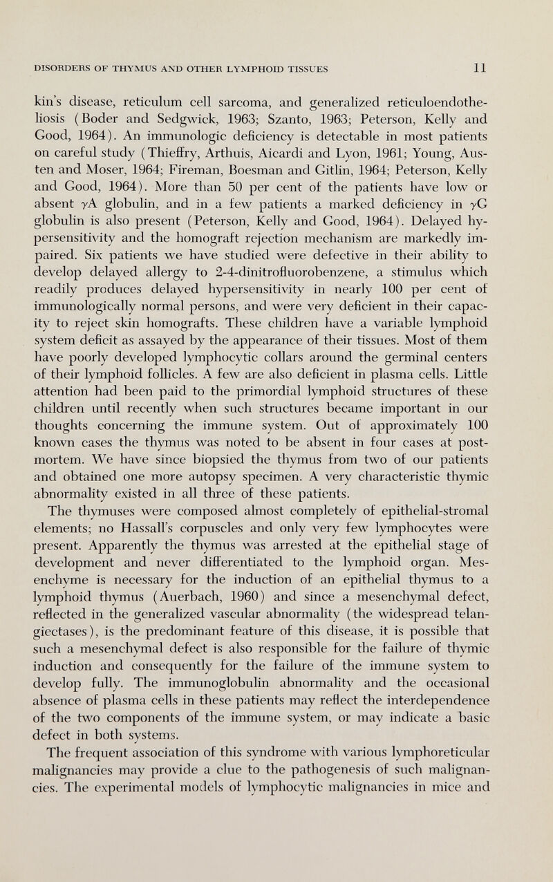 DISORDERS OF THYMUS AND OTHER LYMPHOID TISSUES 11 kin's disease, reticulum cell sarcoma, and generalized reticuloendothe- liosis (Boder and Sedgwick, 1963; Szanto, 1963; Peterson, Kelly and Good, 1964). An immunologic deficiency is detectable in most patients on careful study (ThiefiFry, Arthuis, Aicardi and Lyon, 1961; Young, Aus¬ ten and Moser, 1964; Fireman, Boesman and Gitlin, 1964; Peterson, Kelly and Good, 1964). More than 50 per cent of the patients have low or absent уА globulin, and in a few patients a marked deficiency in yG globulin is also present (Peterson, Kelly and Good, 1964). Delayed hy¬ persensitivity and the homograft rejection mechanism are markedly im¬ paired. Six patients we have studied were defective in their ability to develop delayed allergy to 2-4-dinitrofluorobenzene, a stimulus which readily produces delayed hypersensitivity in nearly 100 per cent of immunologically normal persons, and were very deficient in their capac¬ ity to reject skin homografts. These children have a variable lymphoid system deficit as assayed by the appearance of their tissues. Most of them have poorly developed lymphocytic collars around the germinal centers of their lymphoid follicles. A few are also deficient in plasma cells. Little attention had been paid to the primordial lymphoid structures of these children until recently when such structures became important in our thoughts concerning the immune system. Out of approximately 100 known cases the thymus was noted to be absent in four cases at post¬ mortem. We have since biopsied the thymus from two of our patients and obtained one more autopsy specimen. A very characteristic thymic abnormality existed in all three of these patients. The thymuses were composed almost completely of epithelial-stromal elements; no Hassall's corpuscles and only very few lymphocytes were present. Apparently the thymus was arrested at the epithelial stage of development and never difl^erentiated to the lymphoid organ. Mes¬ enchyme is necessary for the induction of an epithelial thymus to a lymphoid thymus (Auerbach, 1960) and since a mesenchymal defect, reflected in the generalized vascular abnormality (the widespread telan¬ giectases), is the predominant feature of this disease, it is possible that such a mesenchymal defect is also responsible for the failure of thymic induction and consequently for the failure of the immune system to develop fully. The immunoglobulin abnormality and the occasional absence of plasma cells in these patients may reflect the interdependence of the two components of the immune system, or may indicate a basic defect in both systems. The frequent association of this syndrome with various lymphoreticular malignancies may provide a clue to the pathogenesis of such malignan¬ cies. The experimental models of lymphocytic malignancies in mice and