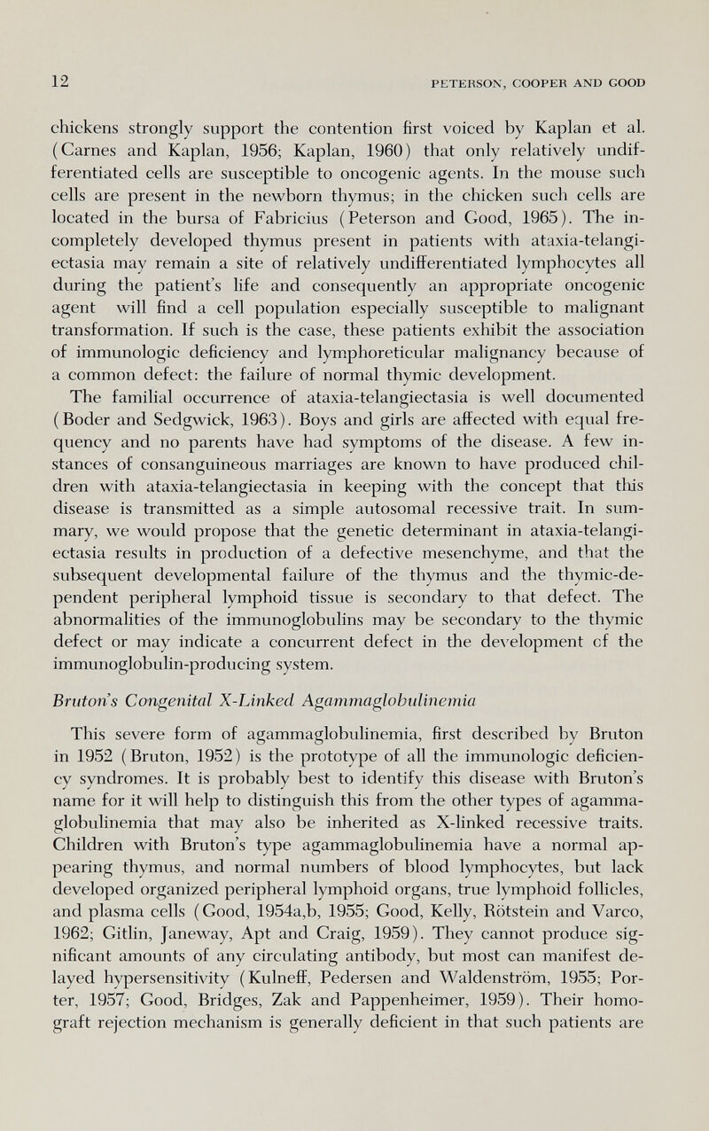 12 PETERSON, COOPER AND GOOD chickens strongly support the contention first voiced by Kaplan et al. (Carnes and Kaplan, 1956; Kaplan, 1960) that only relatively undif¬ ferentiated cells are susceptible to oncogenic agents. In the mouse such cells are present in the newborn thymus; in the chicken such cells are located in the bursa of Fabricius (Peterson and Good, 1965). The in¬ completely developed thymus present in patients with ataxia-telangi¬ ectasia may remain a site of relatively undifferentiated lymphocytes all during the patient's life and consequently an appropriate oncogenic agent will find a cell population especially susceptible to malignant transformation. If such is the case, these patients exhibit the association of immunologic deficiency and lymphoreticular malignancy because of a common defect: the failure of normal thymic development. The familial occurrence of ataxia-telangiectasia is well documented (Boder and Sedgwick, 1963). Boys and girls are affected with equal fre¬ quency and no parents have had symptoms of the disease. A few in¬ stances of consanguineous marriages are known to have produced chil¬ dren with ataxia-telangiectasia in keeping with the concept that tliis disease is transmitted as a simple autosomal recessive trait. In sum¬ mary, we would propose that the genetic determinant in ataxia-telangi¬ ectasia results in production of a defective mesenchyme, and that the subsequent developmental failure of the thymus and the thymic-de- pendent peripheral lymphoid tissue is secondary to that defect. The abnormalities of the immunoglobulins may be secondary to the thymic defect or may indicate a concurrent defect in the de\'elopment of the immunoglobulin-producing system. Brutons Congenital X-Linked Agammaglobulinemia This severe form of agammaglobulinemia, first described by Bruton in 1952 (Bruton, 1952) is the prototype of all the immunologic deficien¬ cy syndromes. It is probably best to identify this disease with Bruton's name for it will help to distinguish this from the other types of agamma¬ globulinemia that may also be inherited as X-linked recessive traits. Children with Bruton's type agammaglobulinemia have a normal ap¬ pearing thymus, and normal numbers of blood lymphocytes, but lack developed organized peripheral lymphoid organs, true lymphoid follicles, and plasma cells (Good, 1954a,b, 1955; Good, Kelly, Rötstein and Varco, 1962; Gitlin, Janeway, Apt and Craig, 1959). They cannot produce sig¬ nificant amounts of any circulating antibody, but most can manifest de¬ layed hypersensitivity (Kulneff, Pedersen and Waldenstrom, 1955; Por¬ ter, 1957; Good, Bridges, Zak and Pappenheimer, 1959). Their homo- graft rejection mechanism is generally deficient in that such patients are