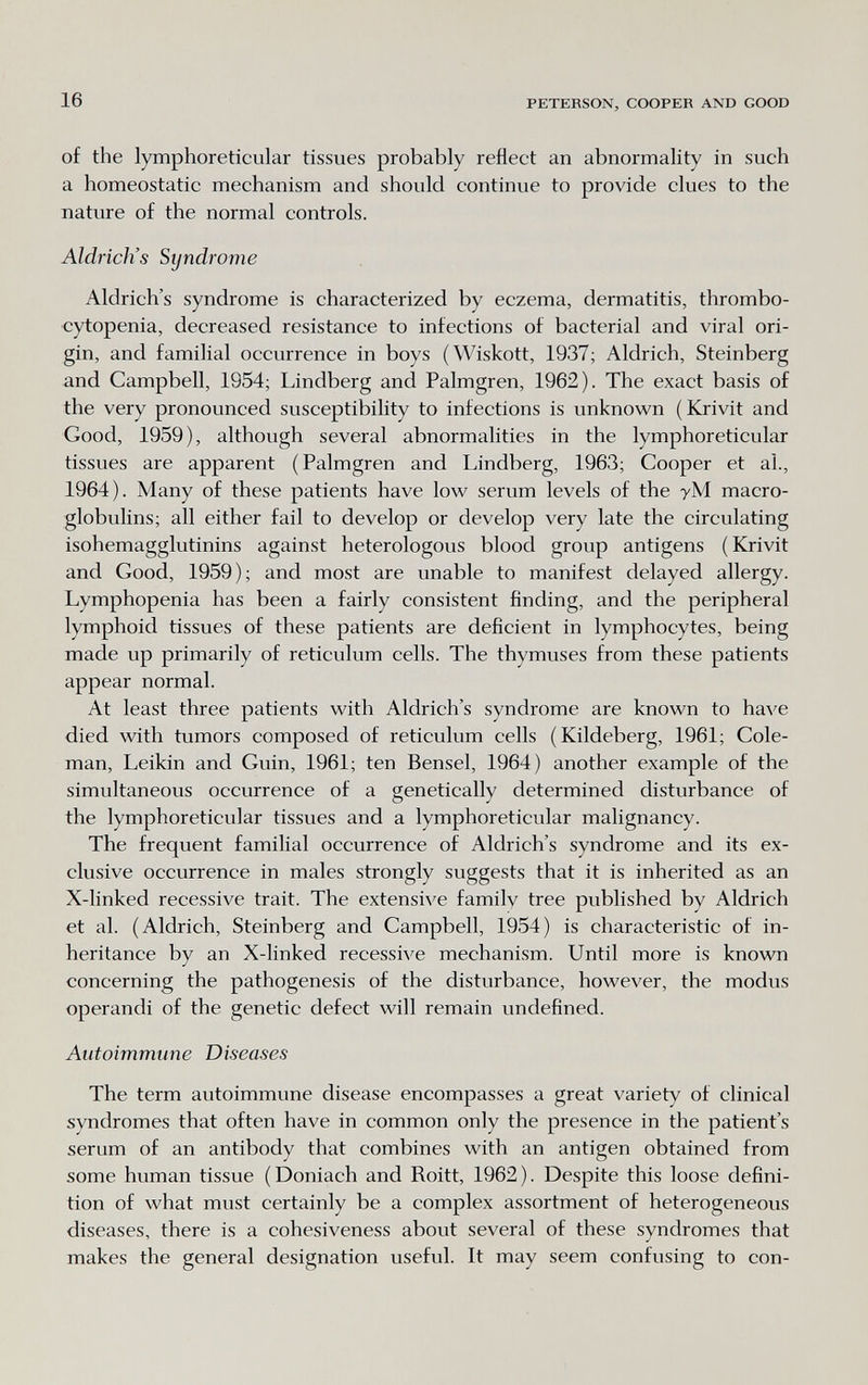 16 PETERSON, COOPER AND GOOD of the lymphoreticular tissues probably reflect an abnormality in such a homeostatic mechanism and should continue to provide clues to the nature of the normal controls. Aldrich's Syndrome Aldrich's syndrome is characterized by eczema, dermatitis, thrombo¬ cytopenia, decreased resistance to infections of bacterial and viral ori¬ gin, and familial occurrence in boys (Wiskott, 1937; Aldrich, Steinberg and Campbell, 1954; Lindberg and Palmgren, 1962). The exact basis of the very pronounced susceptibility to infections is unknown (Krivit and Good, 1959), although several abnormalities in the lymphoreticular tissues are apparent (Palmgren and Lindberg, 1963; Cooper et al., 1964). Many of these patients have low serum levels of the уМ macro- globulins; all either fail to develop or develop very late the circulating isohemagglutinins against heterologous blood group antigens ( Krivit and Good, 1959); and most are unable to manifest delayed allergy. Lymphopenia has been a fairly consistent finding, and the peripheral lymphoid tissues of these patients are deficient in lymphocytes, being made up primarily of reticulum cells. The thymuses from these patients appear normal. At least three patients with Aldrich's syndrome are known to have died with tumors composed of reticulum cells (Kildeberg, 1961; Cole¬ man, Leikin and Guin, 1961; ten Bensel, 1964) another example of the simultaneous occurrence of a genetically determined disturbance of the lymphoreticular tissues and a lymphoreticular malignancy. The frequent familial occurrence of Aldrich's syndrome and its ex¬ clusive occurrence in males strongly suggests that it is inherited as an X-linked recessive trait. The extensive family tree published by Aldrich et al. (Aldrich, Steinberg and Campbell, 1954) is characteristic of in¬ heritance by an X-linked recessive mechanism. Until more is known concerning the pathogenesis of the disturbance, however, the modus operandi of the genetic defect will remain undefined. Autoimmune Diseases The term autoimmune disease encompasses a great variety of clinical syndromes that often have in common only the presence in the patient's serum of an antibody that combines with an antigen obtained from some human tissue (Doniach and Roitt, 1962). Despite this loose defini¬ tion of what must certainly be a complex assortment of heterogeneous diseases, there is a cohesiveness about several of these syndromes that makes the general designation useful. It may seem confusing to con-