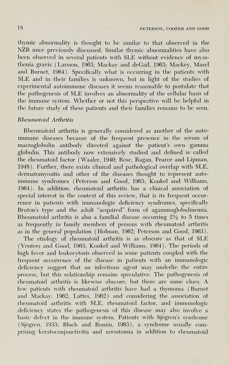 18 PETERSON, COOPER AND GOOD thymic abnormality is thought to be similar to that observed in the NZB mice previously discussed. Similar thymic abnormalities have also been observed in several patients with SLE without evidence of myas¬ thenia gravis (Larsson, 1963; Mackay and deGail, 1963; Mackey, Masel and Burnet, 1964). Specifically what is occurring in the patients with SLE and in their families is unknown, but in light of the studies of experimental autoimmune diseases it seems reasonable to postulate that the pathogenesis of SLE involves an abnormality of the cellular basis of the immune system. Whether or not this perspective will be helpful in the future study of these patients and their families remains to be seen. Rheumatoid Arthritis Rheumatoid arthritis is generally considered as another of the auto¬ immune diseases because of the frequent presence in the serum of macroglobulin antibody directed against the patient's own gamma globulin. This antibody now extensively studied and defined is called the rheumatoid factor (Waaler, 1940; Rose, Ragan, Pearce and Lipman, 1948). Further, there exists clinical and pathological overlap with SLE, dermatomyositis and other of the diseases thought to represent auto¬ immune syndromes (Peterson and Good, 1963; Kunkel and Williams, 1964). In addition, rheumatoid arthritis has a clinical association of special interest in the context of this review, that is its frequent occur¬ rence in patients with immunologic deficiency syndromes, specifically Bruton's type and the adult acquired form of agammaglobulinemia. Rheumatoid arthritis is also a familial disease occurring 2% to 5 times as frequently in family members of persons with rheumatoid arthritis as in the general population (Hohnan, 1962; Peterson and Good, 1963). The etiology of rheumatoid arthritis is as obscure as that of SLE (Venters and Good, 1963; Kunkel and Williams, 1964). The periods of high fever and leukocytosis observed in some patients coupled with the frequent occurrence of the disease in patients with an immunologic deficiency suggest that an infectious agent may underUe the entire process, but this relationship remains speculative. The pathogenesis of rheumatoid arthritis is likewise obscure, but there are some clues. A few patients with rheumatoid arthritis have had a thymoma (Burnet and Mackay, 1962; Lattes, 1962) and considering the association of rheumatoid arthritis with SLE, rheumatoid factor, and immunologic deficiency states the pathogenesis of this disease may also involve a basic defect in the immune system. Patients with Sjogren's syndrome (Sjögren, 1933; Bloch and Bunim, 1963), a syndrome usually com¬ prising keratoconjunctivitis and xerostomia in addition to rheumatoid