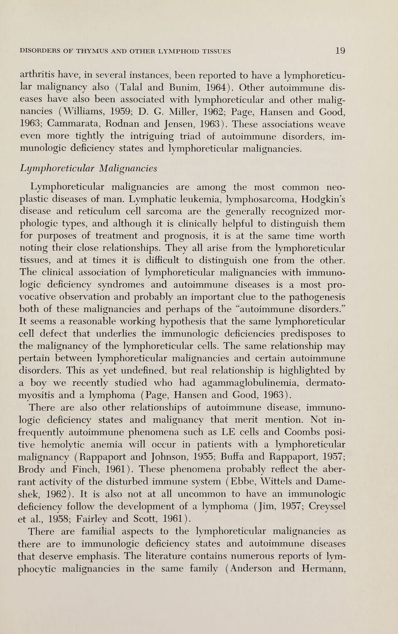 DISORDERS OF THYMUS AND OTHER LYMPHOID TISSUES 19 arthritis have, in several instances, been reported to have a lymphoreticu- lar mahgnancy also (Talal and Bunim, 1964). Other autoimmune dis¬ eases have also been associated with lymphoreticular and other malig¬ nancies (Williams, 1959; D. G. Miller, 1962; Page, Hansen and Good, 1963; Cammarata, Rodnan and Jensen, 1963). These associations weave even more tightly the intriguing triad of autoimmune disorders, im¬ munologic deficiency states and lymphoreticular malignancies. Lymphoreticular Malignancies Lymphoreticular malignancies are among the most common neo¬ plastic diseases of man. Lymphatic leukemia, lymphosarcoma, Hodgkin's disease and reticulum cell sarcoma are the generally recognized mor¬ phologic types, and although it is clinically helpful to distinguish them for purposes of treatment and prognosis, it is at the same time worth noting their close relationships. They all arise from the lymphoreticular tissues, and at times it is difficult to distinguish one from the other. The clinical association of lymphoreticular malignancies with immuno¬ logic deficiency syndromes and autoimmune diseases is a most pro¬ vocative observation and probably an important clue to the pathogenesis both of these malignancies and perhaps of the autoimmune disorders. It seems a reasonable working hypothesis that the same lymphoreticular cell defect that underlies the immunologic deficiencies predisposes to the malignancy of the lymphoreticular cells. The same relationship may pertain between lymphoreticular malignancies and certain autoimmune disorders. This as yet undefined, but real relationship is highlighted by a boy we recently studied who had agammaglobulinemia, dermato- myositis and a lymphoma (Page, Hansen and Good, 1963). There are also other relationships of autoimmune disease, immuno¬ logic deficiency states and malignancy that merit mention. Not in¬ frequently autoimmune phenomena such as LE cells and Coombs posi¬ tive hemolytic anemia will occur in patients with a lymphoreticular malignancy (Rappaport and Johnson, 1955; Buffa and Rappaport, 1957; Brody and Finch, 1961). These phenomena probably reflect the aber¬ rant activity of the disturbed immune system (Ebbe, Wittels and Dame- shek, 1962). It is also not at all uncommon to have an immunologic deficiency follow the development of a lymphoma (Jim, 1957; Creyssel et al., 1958; Fairley and Scott, 1961). There are familial aspects to the lymphoreticular malignancies as there are to immunologic deficiency states and autoimmune diseases that deserve emphasis. The literature contains numerous reports of lym¬ phocytic malignancies in the same family (Anderson and Hermann,