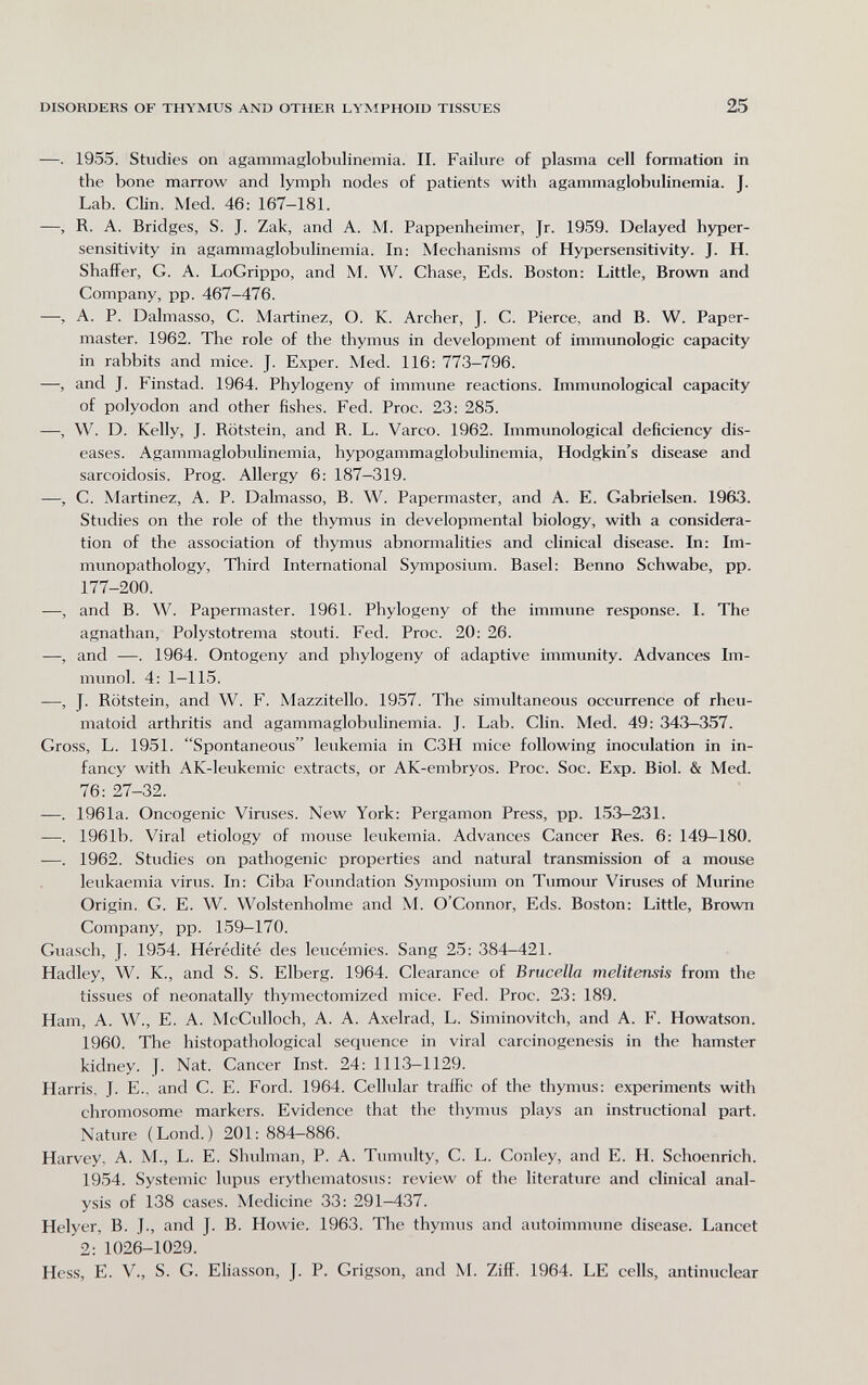 DISORDERS OF THYMUS AND OTHER LYMPHOID TISSUES 25 —. 1955. Studies on agammaglobvilinemia. II. Failure of plasma cell formation in the bone marrow and lymph nodes of patients with agammaglobulinemia. J. Lab. Clin. Med. 46: 167-181. —, R. A. Bridges, S. J. Zak, and A. M. Pappenheimer, Jr. 1959. Delayed hyper¬ sensitivity in agammaglobulinemia. In; Mechanisms of Hypersensitivity. J. H. Shaffer, G. A. LoGrippo, and M. W. Chase, Eds. Boston: Little, Brown and Company, pp. 467-476. —, A. P. Dalmasso, C. Martinez, O. K. Archer, J. C. Pierce, and B. W. Paper- master. 1962. The role of the thymus in development of immunologic capacity in rabbits and mice. J. Exper. Med. 116: 773-796. —, and J. Finstad. 1964. Phylogeny of immune reactions. Immunological capacity of polyodon and other fishes. Fed. Proc. 23: 285. —, W. D. Kelly, J. Rötstein, and R. L. Varco. 1962. Immunological deficiency dis¬ eases. Agammaglobulinemia, hypogammaglobulinemia, Hodgkin's disease and sarcoidosis. Prog. Allergy 6: 187-319. —, C. Martinez, A. P. Dalmasso, B. W. Papermaster, and A. E. Gabrielsen. 1963. Studies on the role of the thymus in developmental biology, with a considera¬ tion of the association of thymus abnormalities and clinical disease. In: Im- munopathology, Third International Symposium. Basel: Benno Schwabe, pp. 177-200. —, and B. W. Papermaster. 1961. Phylogeny of the immune response. I. The agnathan, Polystotrema stouti. Fed. Proc. 20: 26. —, and —. 1964. Ontogeny and phylogeny of adaptive immunity. Advances Im¬ munol. 4: 1—115. —, J. Rötstein, and W. F. Mazzitello. 1957. The simultaneous occurrence of rheu¬ matoid arthritis and agammaglobulinemia. J. Lab. Clin. Med. 49: 343-357. Gross, L. 1951. Spontaneous leukemia in C3H mice following inoculation in in¬ fancy with AK-leukemic extracts, or AK-embryos. Proc. Soc. Exp. Biol. & Med. 76: 27-32. —. 1961a. Oncogenic Viruses. New York: Pergamon Press, pp. 153-231. —. 1961b. Viral etiology of mouse leukemia. Advances Cancer Res. 6: 149-180. —. 1962. Studies on pathogenic properties and natural transmission of a mouse leukaemia virus. In: Ciba Foundation Symposium on Tumour Viruses of Murine Origin. G. E. W. Wolstenholme and M. O'Connor, Eds. Boston: Little, Brown Company, pp. 159-170. Guasch, у. 1954. Hérédité des leucémies. Sang 25: 384-421. Hadley, W. K., and S. S. Elberg. 1964. Clearance of Brucella melitensis from the tissues of neonatally thymectomized mice. Fed. Proc. 23: 189. Ham, A. W., E. A. McCulloch, A. A. Axelrad, L. Siminovitch, and A. F. Howatson. 1960. The histopathological sequence in viral carcinogenesis in the hamster kidney. J. Nat. Cancer Inst. 24: 1113-1129. Harris. J. E., and C. E. Ford. 1964. Cellular traffic of the thymus: experiments with chromosome markers. Evidence that the thymus plays an instructional part. Nature (Lond.) 201:884-886. Harvey, A. M., L. E. Shulman, P. A. Tumulty, C. L. Conley, and E. H. Schoenrich. 1954. Systemic lupus erythematosus: review of the literature and clinical anal¬ ysis of 138 cases. Medicine 33: 291-437. Helyer, B. J., and J. B. Howie. 1963. The thymus and autoimmune disease. Lancet 2: 1026-1029. Hess, E. v., S. G. Eliasson, J. P. Grigson, and M. Ziff. 1964. LE cells, antinuclear