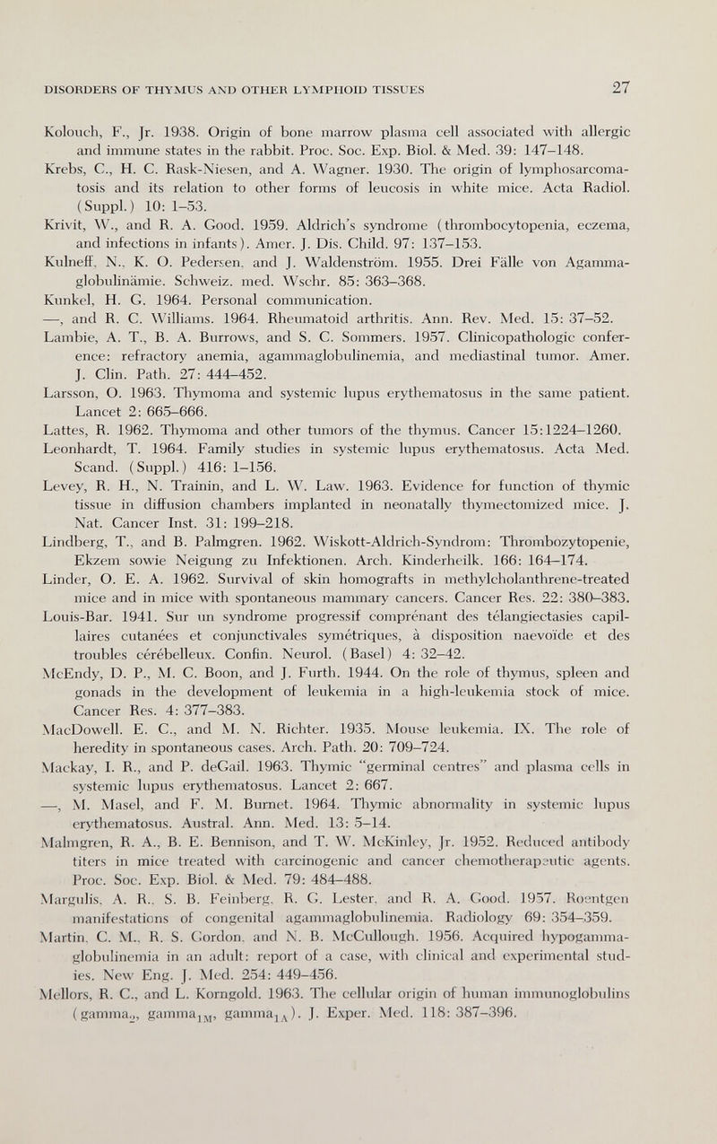DISORDERS OF THYMUS AND OTHER LYMPHOID TISSUES 27 Kolouch, F., Jr. 1938. Origin of bone marrow plasma cell associated with allergic and immune states in the rabbit. Proc. Soc. Exp. Biol. & Med. 39: 147-148. Krebs, е., H. С. Rask-Niesen, and A. Wagner. 1930. The origin of lymphosarcoma- tosis and its relation to other forms of leucosis in white mice. Acta Radiol. (Suppl. ) 10: 1-53. Krivit, W., and R. A. Good. 1959. Aldrich's syndrome (thrombocytopenia, eczema, and infections in infants). Amer. J. Dis. Child. 97; 137-153. Kulnefï, N.. К. О. Pedersen. and J. Waldenstrom. 1955. Drei Fälle von Agamma¬ globulinämie. Schweiz, med. Wschr. 85: 363-368. Kunkel, H. G. 1964. Personal communication. —, and R. C. Williams. 1964. Rheumatoid arthritis. Ann. Rev. Med. 15: 37-52. Lambie, A. T., В. А. Burrows, and S. С. Sommers. 1957. Clinicopathologic confer¬ ence: refractory anemia, agammaglobulinemia, and mediastinal tumor. Amer. J. Clin. Path. 27: 444-452. Larsson, O. 1963. Thymoma and systemic lupus erythematosus in the same patient. Lancet 2: 665—666. Lattes, R. 1962. Thymoma and other tumors of the thymus. Cancer 15:1224-1260. Leonhardt, T. 1964. Family studies in systemic lupus erythematosus. Acta Med. Scand. (Suppl.) 416:1-156. Levey, R. H., N. Trainin, and L. W. Law. 1963. Evidence for function of thymic tissue in diffusion chambers implanted in neonatally thymectomized mice. J. Nat. Cancer Inst. 31: 199-218. Lindberg, T., and В. Palmgren. 1962. Wiskott-Aldrich-Syndrom: Tlirombozytopenie, Ekzem sowie Neigung zu Infektionen. Arch. Kinderheilk. 166: 164—174. Linder, O. E. A. 1962. Survival of skin homografts in methylcholanthrene-treated mice and in mice with spontaneous mammary cancers. Cancer Res. 22: 380^383. Louis-Bar. 1941. Sur un syndrome progressif comprenant des télangiectasies capil¬ laires cutanées et conjunctivales symétriques, à disposition naevoïde et des troubles cérébelleux. Confin. Neurol. (Basel) 4:32—42. McEndy, D. P., M. C. Boon, and J. Furth. 1944. On the role of thymus, spleen and gonads in the development of leukemia in a high-leukemia stock of mice. Cancer Res. 4: 377-383. MacDowell. E. C., and M. N. Richter. 1935. Mouse leukemia. IX. The role of heredity in spontaneous cases. Arch. Path. 20: 709-724. Mackay, I. R., and P. deCail. 1963. Thymic germinal centres and plasma cells in systemic lupus erythematosus. Lancet 2: 667. —, M. Masel, and F. M. Burnet. 1964. Thymic abnonnality in systemic lupus erythematosus. Austral. Ann. Med. 13: 5-14. Malmgren, R. A., B. E. Bennison, and T. W. McKinley, Jr. 1952. Reduced antibody titers in mice treated with carcinogenic and cancer chemotherapsutic agents. Proc. Soc. Exp. Biol. & Med. 79: 484—488. Margulis, A. R., S. B. Feinberg, R. G. Lester, and R. A. Good. 1957. Roentgen manifestations of congenital agammaglobulinemia. Radiology 69: 354-359. Martin, C. M., R. S. Gordon, and N. B. McCullough. 1956. Acquired hypogamma¬ globulinemia in an adult: report of a case, with clinical and experimental stud¬ ies. New Eng. J. Med. 254: 449-456. Mellors, R. C., and L. Korngold. 1963. The cellular origin of human immunoglobulins (gamma^, gammaj,^, gamma^^). J. Exper. Med. 118: 387-396.