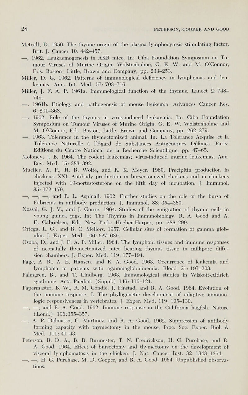 28 PETERSO.V, COOPER AND GOOD Metcalf, D. 1956. The thymic origin of the plasma lymphocytosis stimulating factor. Brit. J. Cancer 10: 442—457. —, 1962. Leukaemogenesis in AKR mice. In: Ciba Foundation Symposium on Tu¬ mour Viruses of Murine Origin. Wolstenholme, G. E. W. and M. O'Connor, Eds. Boston: Little, Brown and Company, pp. 233-253. Miller, D. G. 1962. Patterns of immunological deficiency in lymphomas and leu- kemias. Ann. Int. Med. 57:703—716. Miller, J. F. A. P. 1961a. Immunological function of the thymus. Lancet 2: 748— 749. —. 1961b. Etiology and pathogenesis of mouse .leukemia. Advances Cancer Res. 6: 291-368. —. 1962. Role of the thymus in virus-induced leukaemia. In: Ciba Foundation Symposium on Tumour Viruses of Murine Origin. G. E. W. Wolstenholme and M. O'Connor, Eds. Boston, Little, Brown and Company, pp. 262-279. -—. 1963. Tolerance in the thymectomized animal. In: La Tolérance Acquise et la Tolérance Naturelle à l'Égard de Substances Antigéniques Définies. Paris: Editions du Centre National de la Recherche Scientifique, pp. 47-65. Moloney, J. B. 1964. The rodent leukemias: virus-induced murine leukemias. Ann. Rev. Med. 15: 383-392. Mueller, A. P., H. R. Wolfe, and R. K. Meyer. 1960. Precipitin production in chickens. XXI. Antibody production in bursectomized chickens and in chickens injected with 19-nortestosterone on the fifth day of incubation. J. Immunol. 85: 172-179. —, —, —, and R. L. Aspinall. 1962. Further studies on the role of the bursa of Fabricius in antibody production. J. Immunol. 88: 354—360. Nossal, G. J. v., and J. Gorrie. 1964. Studies of the emigration of thymic cells in young guinea pigs. In: The Tliymus in Immunobiology. R. A. Good and A. E. Gabrielsen, Eds. New York: Hoeber-Harper, pp. 288-290. Ortega, L. G., and R. C. Mellors. 1957. Cellular sites of formation of gamma glob¬ ulin. J. Exper. Med. 106: 627-639. Osoba, D., and J. F. A. P. Miller. 1964. The lymphoid tissues and immune responses of neonatally thymectomized mice bearing thymus tissue in millipore difl^u- sion chambers. J. Exper. Med. 119: 177—194. Page, A. R., A. E. Hansen, and R. A. Good. 1963. Occurrence of leukemia and lymphoma in patients with agammaglobulinemia. Blood 21: 197-203. Palmgren, В., and T. Lindberg. 1963. Immunological studies in Wiskott-Aldrich syndrome. Acta Paediat. (Suppl.) 146: 116-121. Papennaster, B. W., R. M. Condie, J. Finstad, and R. A. Good. 1964. Evolution of the immune response. I. The phylogenetic development of adaptive immimo- logic responsiveness in vertebrates. J. Exper. Med. 119: 105-130. —, —, and R. A. Good. 1962. Immune response in the California hagfish. Nature (Lond.) 196:355-357. —, A. P. Dalmasso, C. Martinez, and R. A. Good. 1962. Suppression of antibody forming capacity with thymectomy in the mouse. Proc. Soc. Exper. Biol. & Med. Ill: 41-43. Peterson, R. D. A., B. R. Burmestcr, T. N. Fredrickson, H. G. Purchase, and R. A. Good. 1964. Effect of bursectomy and thymectomy on the development of visceral lymphomatosis in the chicken. J. Nat. Cancer Inst. 32: 1343-1354. —, —, H. G. Purchase, M. D. Cooper, and R. A. Good. 1964. Unpublished observa¬ tions.