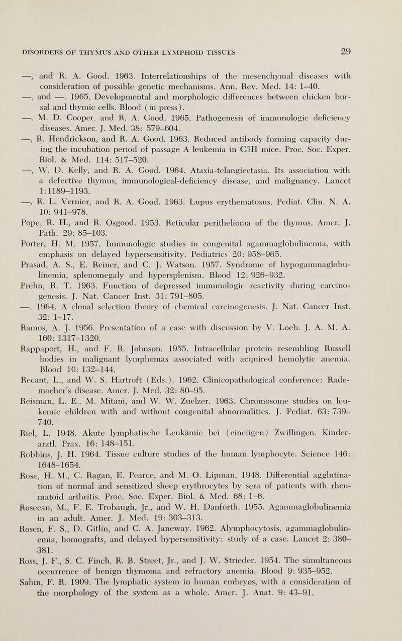 DISORDERS OF THYMUS AND OTHER LYMPHOID TISSUES 29 —, and R. A. Good. 1963. Interrelationships of the mesenchymal diseases with consideration of possible genetic mechanisms. Ann. Rev. Med. 14: 1-40. —, and —. 1965. Developmental and morphologic differences between chicken bur¬ sal and thymic cells. Blood (in press). —, M. D. Cooper, and R. A. Good. 1965. Pathogenesis of immunologic deficiency diseases. Amer. J. Med. 38: 579-604. —, R. Hendrickson, and R. A. Good. 1963. Reduced antibody forming capacity dur¬ ing the incubation period of passage A leukemia in C3H mice. Proc. Soc. Exper. Biol. & Med. 114: 517-520. —, W. D. Kelly, and R. A. Good. 1964. Ataxia-telangiectasia. Its association with a defective thymus, immunological-deficiency disease, and malignancy. Lancet 1:1189-1193. —, R. L. Vernier, and R. A. Good. 1963. Lupus erythematosus. Pediat. Clin. N. A. 10: 941-978. Pope, R. H., and R. Osgood. 1953. Reticular perithelioma of the thymus. Amer. J. Path. 29: 85-103. Porter, H. M. 1957. Immunologic studies in congenital agammaglobulinemia, with emphasis on delayed hypersensitivity. Pediatrics 20: 958—965. Prasad, A. S., E. Reiner, and C. J. Watson. 1957. Syndrome of hypogammaglobu¬ linemia, splenomegaly and hypersplenism. Blood 12: 926-932. Prehn, R. T. 1963. Function of depressed immunologic reactivity during carcino¬ genesis. J. Nat. Cancer Inst. 31: 791-805. —. 1964. A clonal selection theory of chemical carcinogenesis. J. Nat. Cancer Inst. 32: 1-17. Ramos, A. J. 1956. Presentation of a case with discussion by V. Loeb. J. A. M. A. 160: 1317-1320. Rappaport, H., and F. B. Johnson. 1955. Intracellular protein resembling Russell bodies in malignant lymphomas associated with acquired hemolytic anemia. Blood 10: 132-144. Recant, L., and W. S. Hartroft (Eds.). 1962. Clinicopathological conference: Rade- macher's disease. Amer. J. Med. 32: 80-95. Reisman, L. E., M. Mitani, and W. W. Zuelzer. 1963. Chromosome studies on leu¬ kemic children with and without congenital abnormalities. J. Pediat. 63: 739— 740. Riel, L. 1948. Akute lymphatische Leukämie bei (eineiigen) Zwillingen. Kindcr- arztl. Prax. 16: 148-151. Robbins, J. H. 1964. Tissue culture studies of the human lymphocyte. Science 146: 1648-1654. Rose, H. M., C. Ragan, E. Pearce, and M. O. Lipman. 1948. Differential agglutina¬ tion of normal and sensitized sheep erythrocytes by sera of patients with rheu¬ matoid arthritis. Proc. Soc. Exper. Biol. & Med. 68: 1-6. Rosecan, M., F. E. Trobaugh, Jr., and W. H. Danforth. 1955. Agammaglobulinemia in an adult. Amer. J. Med. 19: 303-313. Rosen, F. S., D. Gitlin, and C. A. Janeway. 1962. Alymphocytosis, agammaglobulin¬ emia, homografts, and delayed hypersensitivity; study of a case. Lancet 2: 380- 381. Ross, J. F., S. С. Finch, R. В. Street, Jr., and J. W. Strieder. 1954. The simultaneous occurrence of benign thymoma and refractory anemia. Blood 9: 935-952. Sabin, F. R. 1909. The lymphatic system in human embryos, with a consideration of the morphology of the system as a whole. Amer. J. Anat. 9: 43-91.