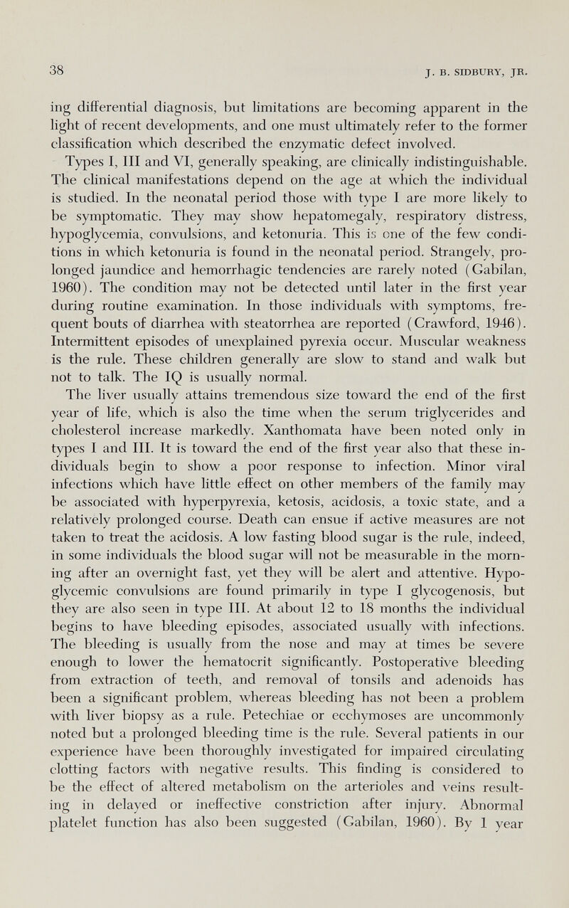 38 J. в. SIDBURY, JR. ing differential diagnosis, but limitations are becoming apparent in the light of recent developments, and one must ultimately refer to the former classification which described the enzymatic defect involved. Types I, III and VI, generally speaking, are clinically indistinguishable. The clinical manifestations depend on the age at which the individual is studied. In the neonatal period those with type I are more likely to be symptomatic. They may show hepatomegaly, respiratory distress, hypoglycemia, convulsions, and ketonuria. This i;; one of the few condi¬ tions in which ketonuria is found in the neonatal period. Strangely, pro¬ longed jaundice and hemorrhagic tendencies are rarely noted (Gabilan, 1960). The condition may not be detected until later in the first year during routine examination. In those individuals with symptoms, fre¬ quent bouts of diarrhea with steatorrhea are reported ( Crawford, 1946 ). Intermittent episodes of unexplained pyrexia occur. Muscular weakness is the rule. These children generally are slow to stand and walk but not to talk. The IQ is usually normal. The liver usually attains tremendous size toward the end of the first year of life, which is also the time when the serum triglycerides and cholesterol increase markedly. Xanthomata have been noted only in types I and III. It is toward the end of the first year also that these in¬ dividuals begin to show a poor response to infection. Minor viral infections which have little effect on other members of the family may be associated with hyperpyrexia, ketosis, acidosis, a toxic state, and a relatively prolonged course. Death can ensue if active measures are not taken to treat the acidosis. A low fasting blood sugar is the rule, indeed, in some individuals the blood sugar will not be measurable in the morn¬ ing after an overnight fast, yet they will be alert and attentive. Hypo¬ glycemic convulsions are found primarily in type I glycogenosis, but they are also seen in type III. At about 12 to 18 months the individual begins to have bleeding episodes, associated usually with infections. The bleeding is usually from the nose and may at times be severe enough to lower the hematocrit significantly. Postoperative bleeding from extraction of teeth, and removal of tonsils and adenoids has been a significant problem, whereas bleeding has not been a problem with liver biopsy as a rule. Petechiae or ecchymoses are uncommonly noted but a prolonged bleeding time is the rule. Several patients in our experience have been thoroughly investigated for impaired circulating clotting factors with negative results. This finding is considered to be the effect of altered metabolism on the arterioles and veins result¬ ing in delayed or ineffective constriction after injury. Abnormal platelet function has also been suggested (Gabilan, 1960). By 1 year