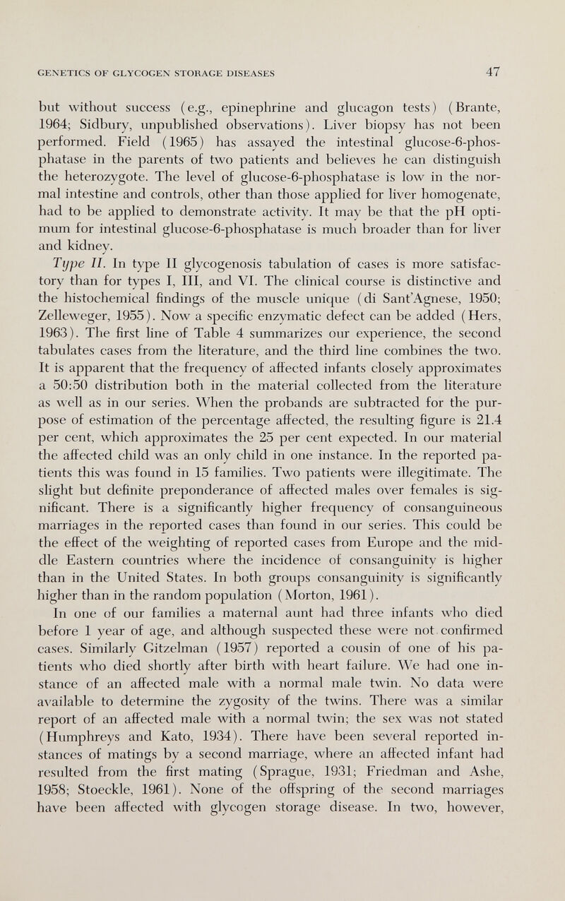 GEXETICS OF GLYCOGEN STORAGE DISEASES 47 but without success (e.g., epinephrine and glucagon tests) (Brante, 1964; Sidbury, unpublished observations). Liver biopsy has not been performed. Field (1965) has assayed the intestinal glucose-6-phos- phatase in the parents of two patients and believes he can distinguish the heterozygote. The level of glucose-6-phosphatase is low in the nor¬ mal intestine and controls, other than those applied for liver homogenate, had to be applied to demonstrate activity. It may be that the pH opti¬ mum for intestinal glucose-6-phosphatase is much broader than for liver and kidnev. J Type 11. In type II glycogenosis tabulation of cases is more satisfac¬ tory than for types I, III, and VI. The clinical course is distinctive and the histochemical findings of the muscle unique (di Sant'Agnese, 1950; Zelleweger, 1955). Now a specific enzymatic defect can be added (Hers, 1963). The first line of Table 4 summarizes our experience, the second tabulates cases from the literature, and the third line combines the two. It is apparent that the frequency of affected infants closely approximates a 50:50 distribution both in the material collected from the literature as well as in our series. When the probands are subtracted for the pur¬ pose of estimation of the percentage affected, the resvdting figure is 21.4 per cent, which approximates the 25 per cent expected. In our material the affected child was an only child in one instance. In the reported pa¬ tients this was found in 15 families. Two patients were illegitimate. The slight but definite preponderance of affected males over females is sig¬ nificant. There is a significantly higher frequency of consanguineous marriages in the reported cases than found in our series. This could be the effect of the weighting of reported cases from Europe and the mid¬ dle Eastern countries where the incidence of consanguinity is higher than in the United States. In both groups consanguinity is significantly higher than in the random population ( Morton, 1961 ). In one of our families a maternal aunt had three infants who died before 1 year of age, and although suspected these were not confirmed cases. Similarly Gitzelman (1957) reported a cousin of one of his pa¬ tients who died shortly after birth with heart failure. We had one in¬ stance of an affected male with a normal male twin. No data were available to determine the zygosity of the twins. There was a similar report of an affected male with a normal twin; the sex was not stated (Humphreys and Kato, 1934). There have been several reported in¬ stances of matings by a second marriage, where an affected infant had resulted from the first mating (Sprague, 1931; Friedman and Ashe, 1958; Stoeckle, 1961). None of the offspring of the second marriages have been affected with glycogen storage disease. In two, however,