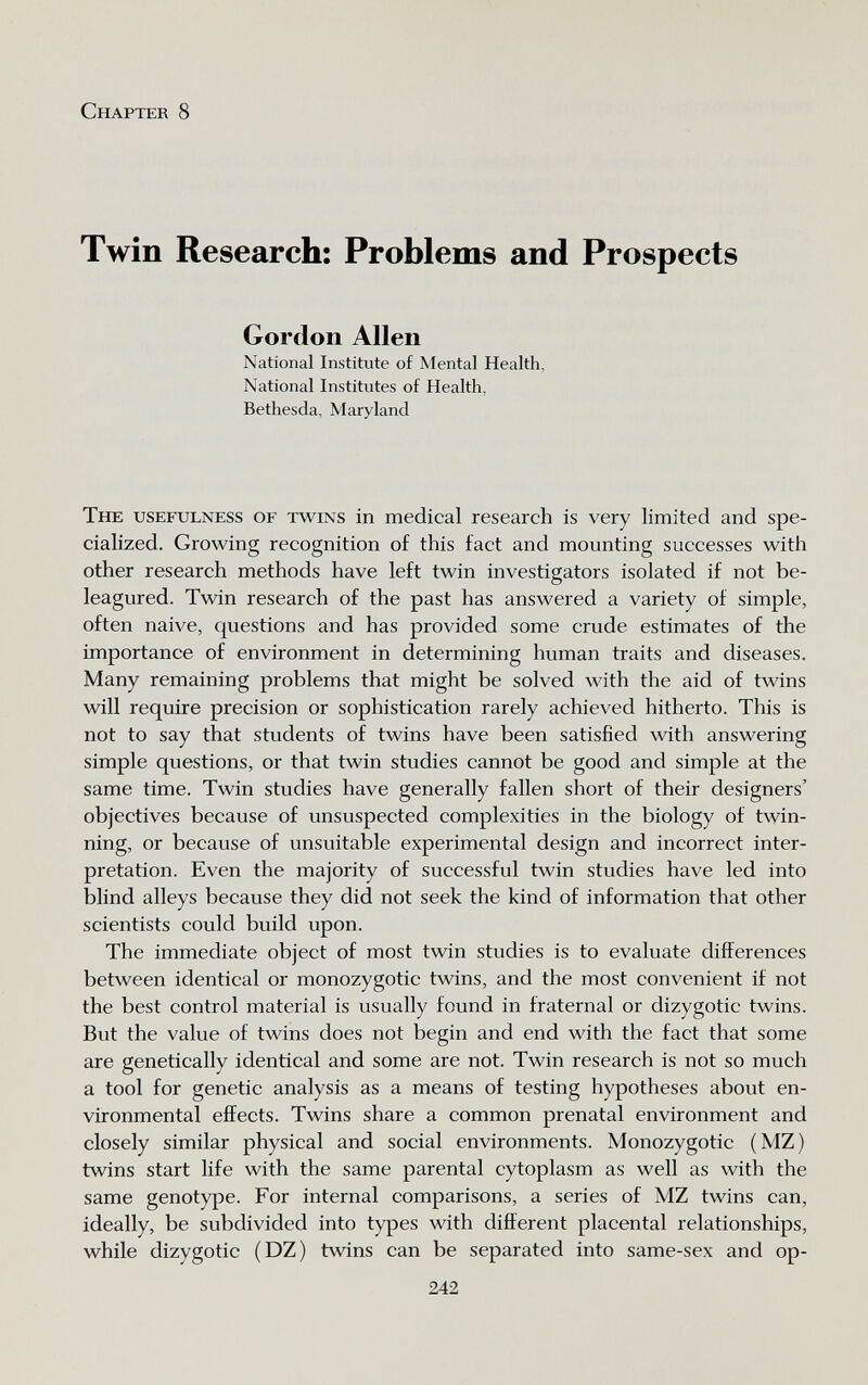 Chapter 8 Twin Research: Problems and Prospects Gordon Allen National Institute of Mental Health, National Institutes of Health, Bethesda, Maryland The usefulness of twins in medical research is very limited and spe¬ cialized. Growing recognition of this fact and mounting successes with other research methods have left twin investigators isolated if not be- leagured. Twin research of the past has answered a variety of simple, often naive, questions and has provided some crude estimates of the importance of environment in determining human traits and diseases. Many remaining problems that might be solved with the aid of twins will require precision or sophistication rarely achieved hitherto. This is not to say that students of twins have been satisfied with answering simple questions, or that twin studies cannot be good and simple at the same time. Twin studies have generally fallen short of their designers' objectives because of unsuspected complexities in the biology of twin¬ ning, or because of unsuitable experimental design and incorrect inter¬ pretation. Even the majority of successful twin studies have led into blind alleys because they did not seek the kind of information that other scientists could build upon. The immediate object of most twin studies is to evaluate differences between identical or monozygotic twins, and the most convenient if not the best control material is usually found in fraternal or dizygotic twins. But the value of twins does not begin and end with the fact that some are genetically identical and some are not. Twin research is not so much a tool for genetic analysis as a means of testing hypotheses about en¬ vironmental effects. Twins share a common prenatal environment and closely similar physical and social environments. Monozygotic (MZ) twins start life with the same parental cytoplasm as well as with the same genotype. For internal comparisons, a series of MZ twins can, ideally, be subdivided into types with different placental relationships, while dizygotic (DZ) twins can be separated into same-sex and op- 242