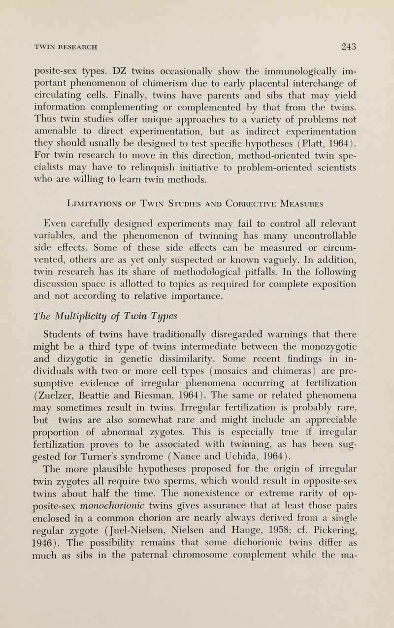 TSVIN RESEARCH 243 posite-sex types. DZ twins occasionally show the immunologically im¬ portant phenomenon of chimerism due to early placental interchange of circulating cells. Finally, twins have parents and sibs that may yield information complementing or complemented by that from the twins. Thus twin studies offer unique approaches to a variety of problems not amenable to direct experimentation, but as indirect experimentation they should usually be designed to test specific hypotheses (Piatt, 1964). For twin research to move in this direction, method-oriented twin spe¬ cialists may have to relinquish initiative to problem-oriented scientists who are willing to learn twin methods. Limitations of Twin Studies and Correcti\te Measures Even carefully designed experiments may fail to control all relevant variables, and the phenomenon of twinning has many uncontrollable side effects. Some of these side effects can be measured or circum¬ vented, others are as yet only suspected or known vaguely. In addition, twin research has its share of methodological pitfalls. In the following discussion space is allotted to topics as required for complete exposition and not according to relative importance. The Multiplicity of Twin Types Students of twins have traditionally disregarded warnings that there might be a third type of twins intermediate between the monozygotic and dizygotic in genetic dissimilarity. Some recent findings in in¬ dividuals with two or more cell types (mosaics and chimeras) are pre¬ sumptive evidence of irregular phenomena occurring at fertilization (Zuelzer, Beattie and Riesman, 1964). The same or related phenomena may sometimes result in twins. Irregular fertilization is probably rare, but twins are also somewhat rare and might include an appreciable proportion of abnormal zygotes. This is especially true if irregular fertilization proves to be associated with twinning, as has been sug¬ gested for Turner's syndrome (Nance and Uchida, 1964). The more plausible hypotheses proposed for the origin of irregular twin zygotes all require two sperms, which would result in opposite-sex twins about half the time. The nonexistence or extreme rarity of op¬ posite-sex mono chorionic twins gives assurance that at least those pairs enclosed in a common chorion are nearly always derived from a single regular zygote ( Juel-Nielsen, Nielsen and Hauge, 1958; cf. Pickering, 1946). The possibility remains that some dichorionic twins differ as much as sibs in the paternal chromosome complement while the ma-