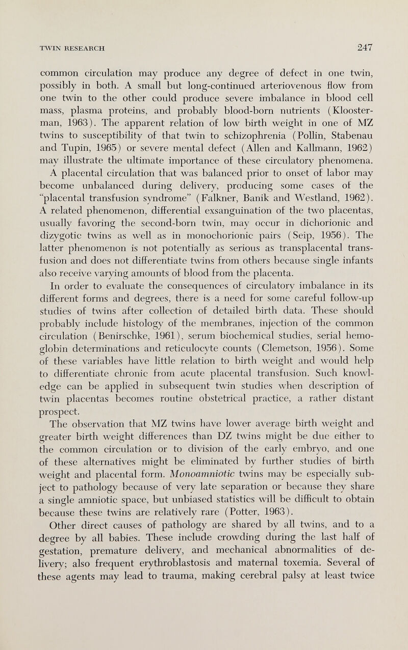 TWIN RESEARCH 247 common circulation may produce any degree of defect in one twin, possibly in both. A small but long-continued arteriovenous flow from one twin to the other could produce severe imbalance in blood cell mass, plasma proteins, and probably blood-born nutrients (Klooster- man, 1963). The apparent relation of low birth weight in one of MZ twins to susceptibility of that twin to schizophrenia (Pollin, Stabenau and Tupin, 1965) or severe mental defect (Allen and Kallmann, 1962) may illustrate the ultimate importance of these circulatory phenomena. A placental circulation that was balanced prior to onset of labor may become unbalanced during delivery, producing some cases of the placental transfusion syndrome (Falkner, Banik and Westland, 1962). A related phenomenon, differential exsanguination of the two placentas, usually favoring the second-born twin, may occur in dichorionic and dizygotic twins as well as in monochorionic pairs (Seip, 1956). The latter phenomenon is not potentially as serious as transplacental trans¬ fusion and does not differentiate twins from others because single infants also receive varying amounts of blood from the placenta. In order to evaluate the consequences of circulatory imbalance in its different forms and degrees, there is a need for some careful follow-up studies of twins after collection of detailed birth data. These should probably include histology of the membranes, injection of the common circulation (Benirschke, 1961), serum biochemical studies, serial hemo¬ globin determinations and reticulocyte counts (Clemetson, 1956). Some of these variables have little relation to birth weight and would help to differentiate chronic from acute placental transfusion. Such knowl¬ edge can be applied in subsequent twin studies when description of twin placentas becomes routine obstetrical practice, a rather distant prospect. The observation that MZ twins have lower average birth weight and greater birth weight differences than DZ twins might be due either to the common circulation or to division of the early embryo, and one of these alternatives might be eliminated by further studies of birth weight and placental form. Monoamniotic twins may be especially sub¬ ject to pathology because of very late separation or because they share a single amniotic space, but unbiased statistics will be difficult to obtain because these twins are relatively rare (Potter, 1963). Other direct causes of pathology are shared by all twins, and to a degree by all babies. These include crowding during the last half of gestation, premature delivery, and mechanical abnormalities of de¬ livery; also frequent erythroblastosis and maternal toxemia. Several of these agents may lead to trauma, making cerebral palsy at least twice
