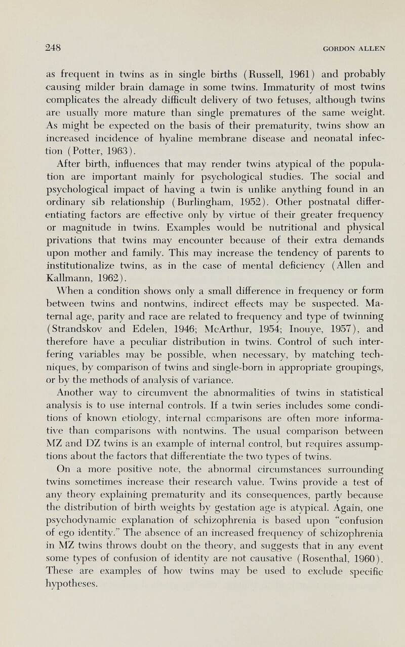 248 GORDON ALLEN as frequent in twins as in single births (Russell, 1961) and probably causing milder brain damage in some twins. Immaturity ot most twins complicates the already difficult delivery of two fetuses, although twins are usually more mature than single prematures of the same weight. As might be expected on the basis of their prematurity, twins show an increased incidence of hyaline membrane disease and neonatal infec¬ tion (Potter, 1963). After birth, influences that may render twins atypical of the popula¬ tion are important mainly for psychological studies. The social and psychological impact of having a twin is unlike anything found in an ordinary sib relationship (Burlingham, 1952). Other postnatal difter- entiating factors are effective only by virtue of their greater frequency or magnitude in twins. Examples would be nutritional and physical privations that twins may encounter because of their extra demands upon mother and family. This may increase the tendency of parents to institutionalize tvnns, as in the case of mental deficiency (Allen and Kallmann, 1962). When a condition shows only a small difference in frequency or form between twins and nontwins, indirect effects may be suspected. Ma¬ ternal age, parity and race are related to frequency and type of twinning (Strandskov and Edelen, 1946; McArthur, 1954; Inouye, 1957), and therefore have a peculiar distribution in twins. Control of such inter¬ fering variables may be possible, when necessary, by matching tech¬ niques, by comparison of twins and single-born in appropriate groupings, or by the methods of analysis of variance. Another way to circumvent the abnormalities of twins in statistical analysis is to use internal controls. If a twin series includes some condi¬ tions of known etiology, internal comparisons are often more informa¬ tive than comparisons with nontwins. The usual comparison between MZ and DZ twins is an example of internal control, but requires assump¬ tions about the factors that differentiate the two types of twins. On a more positive note, the abnormal circumstances surrounding twins sometimes increase their research value. Twins provide a test of any theory explaining prematurity and its consequences, partly because the distribution of birth weights by gestation age is atypical. Again, one psychodynamic explanation of schizophrenia is based upon confusion of ego identity. The absence of an increased frequency of schizophrenia in MZ twins throws doubt on the theory, and suggests that in any event some types of confusion of identity are not causative (Rosenthal, 1960). These are examples of how twins may be used to exclude specific hypotheses.
